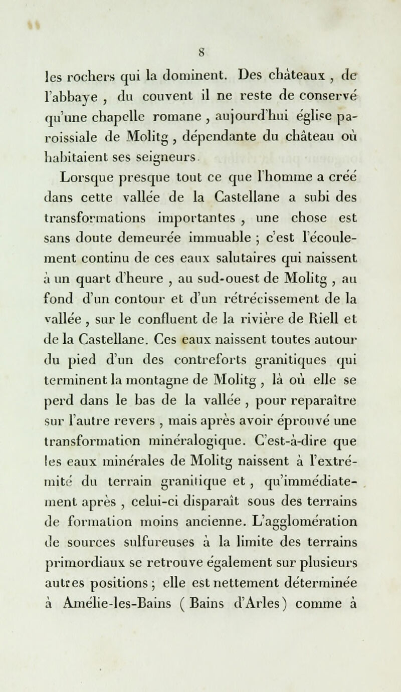 Il 8 les rochers qui la dominent. Des châteaux , de l'abbaye , du couvent il ne reste de conservé qu'une chapelle romane , aujourd'hui église pa- roissiale de Molitg , dépendante du château où habitaient ses seigneurs. Lorsque presque tout ce que l'homme a créé dans cette vallée de la Castellane a subi des transformations importantes , une chose est sans doute demeurée immuable ; c'est l'écoule- ment continu de ces eaux salutaires qui naissent à un quart d'heure , au sud-ouest de Molitg , au fond d'un contour et d'un rétrécissement de la vallée , sur le confluent de la rivière de Riell et de la Castellane. Ces eaux naissent toutes autour du pied d'un des contreforts granitiques qui terminent la montagne de Molitg , là où elle se perd dans le bas de la vallée , pour reparaître sur l'autre revers , mais après avoir éprouvé une transformation minéralogique. C'est-à-dire que les eaux minérales de Molitg naissent à l'extré- mité du terrain granitique et , qu'immédiate- ment après , celui-ci disparaît sous des terrains de formation moins ancienne. L'agglomération de sources sulfureuses à la limite des terrains primordiaux se retrouve également sur plusieurs autres positions; elle est nettement déterminée à Aniélie-les-Bains (Bains d'Arles) comme à