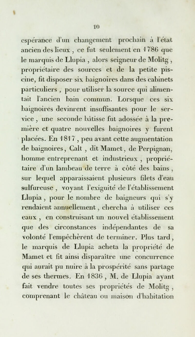 espérance d'un changement prochain à l'état ancien des lieux , ce fut seulement en 1786 que le marquis de Llupia , alors seigneur de Molitg , propriétaire des sources et de la petite pis- cine, fit disposer six baignoires dans des cabinets particuliers , pour utiliser la source qui alimen- tait l'ancien bain commun. Lorsque ces six baignoires devinrent insuffisantes pour le ser- vice , une seconde bâtisse fut adossée à la pre- mière et quatre nouvelles baignoires y furent placées. En 1817 , peu avant cette augmentation de baignoires, Calt , dit Mamet, de Perpignan, homme entreprenant et industrieux , proprié- taire d'un lambeau de terre à côté des bains , sur lequel apparaissaient plusieurs filets d'eau sulfureuse , voyant l'exiguité de l'établissement Llupia , pour le nombre de baigneurs qui s'y rendaient annuellement, chercha à utiliser ces eaux , en construisant un nouvel établissement que des circonstances indépendantes de sa volonté l'empêchèrent de terminer. Plus tard, le marquis de Llupia acheta la propriété de Mamet et fit ainsi disparaître une concurrence qui aurait pu nuire à la prospérité sans partage de ses thermes. En 1836 , M. de Llupia ayant fait vendre toutes ses propriétés de Molitg , comprenant le château ou maison d'habitation