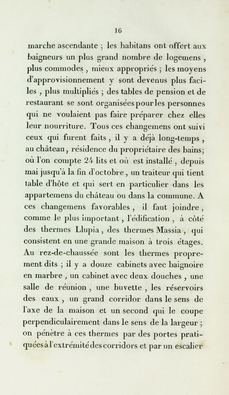 marche ascendante ; les habitans ont offert aux baigneurs un plus grand nombre de logemens , plus commodes , mieux appropriés ; les moyens d'approvisionnement y sont devenus plus faci- les , plus multipliés ; des tables de pension et de restaurant se sont organisées pour les personnes qui ne voulaient pas faire préparer chez elles leur nourriture. Tous ces changemens ont suivi ceux qui furent faits , il y a déjà long-temps , au château, résidence du propriétaire des bains; où l'on compte 24 lits et où est installé , depuis mai jusqu'à la fin d'octobre, un traiteur qui tient table d'hôte et qui sert en particulier dans les appartemens du château ou dans la commune. A ces changemens favorables , il faut joindre, comme le plus important, l'édification , à côté des thermes Llupia , des thermes Massia , qui consistent en une grande maison à trois étages. Au rez-de-chaussée sont les thermes propre- ment dits ; il y a douze cabinets avec baignoire en marbre , un cabinet avec deux douches , une salle de réunion , une buvette , les réservoirs des eaux , un grand corridor dans le sens de l'axe de la maison et un second qui le coupe perpendiculairement dans le sens de la largeur ; on pénètre à ces thermes par des portes prati- quéesàl'extrémitédescorridors et par un escalier