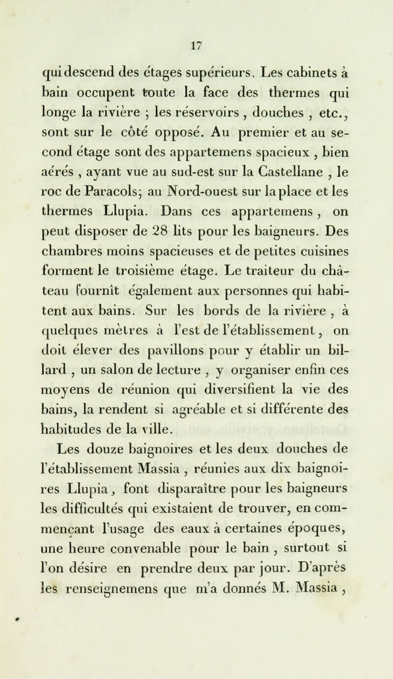 qui descend des étages supérieurs. Les cabinets à bain occupent toute la face des thermes qui longe la rivière ; les réservoirs , douches , etc., sont sur le côté opposé. Au premier et au se- cond étage sont des appartemens spacieux , bien aérés , ayant vue au sud-est sur la Castellane , le roc de Paracols; au Nord-ouest sur la place et les thermes Llupia. Dans ces appartemens , on peut disposer de 28 lits pour les baigneurs. Des chambres moins spacieuses et de petites cuisines forment le troisième étage. Le traiteur du châ- teau fournît également aux personnes qui habi- ts personnes qu tent aux bains. Sur les bords de la rivière , à quelques mètres à l'est de l'établissement, on doit élever des pavillons pour y établir un bil- lard , un salon de lecture , y organiser enfin ces moyens de réunion qui diversifient la vie des bains, la rendent si agréable et si différente des habitudes de la ville. Les douze baignoires et les deux douches de l'établissement Massia , réunies aux dix baignoi- res Llupia, font disparaître pour les baigneurs les difficultés qui existaient de trouver, en com- mençant l'usage des eaux à certaines époques, une heure convenable pour le bain , surtout si l'on désire en prendre deux par jour. D'après les renseignemens que m'a donnés M. Massia ,