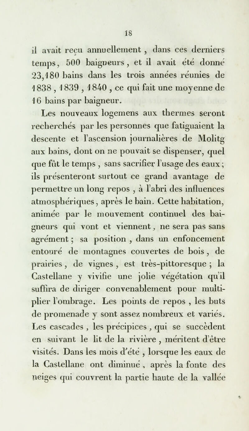 il avait reçu annuellement , dans ces derniers temps, 500 baigneurs, et il avait été donné 23,180 bains dans les trois années réunies de 1838 , \ 839 , \ 840 , ce qui fait une moyenne de 16 bains par baigneur. Les nouveaux logemens aux thermes seront recherchés par les personnes que fatiguaient la descente et l'ascension journalières de Molitg aux bains, dont on ne pouvait se dispenser, quel que fût le temps , sans sacrifier l'usage des eaux ; ils présenteront surtout ce grand avantage de permettre un long repos , à l'abri des influences atmosphériques, après le bain. Cette habitation, animée par le mouvement continuel des bai- gneurs qui vont et viennent, ne sera pas sans agrément ; sa position , dans un enfoncement entouré de montagnes couvertes de bois , de prairies , de vignes , est très-pittoresque ; la Castellane y vivifie une jolie végétation qu'il suffira de diriger convenablement pour multi- plier l'ombrage. Les points de repos , les buts de promenade y sont assez nombreux et variés. Les cascades , les précipices , qui se succèdent en suivant le lit de la rivière , méritent d'être visités. Dans les mois d'été , lorsque les eaux de la Castellane ont diminué , après la fonte des neiges qui couvrent la partie haute de la vallée