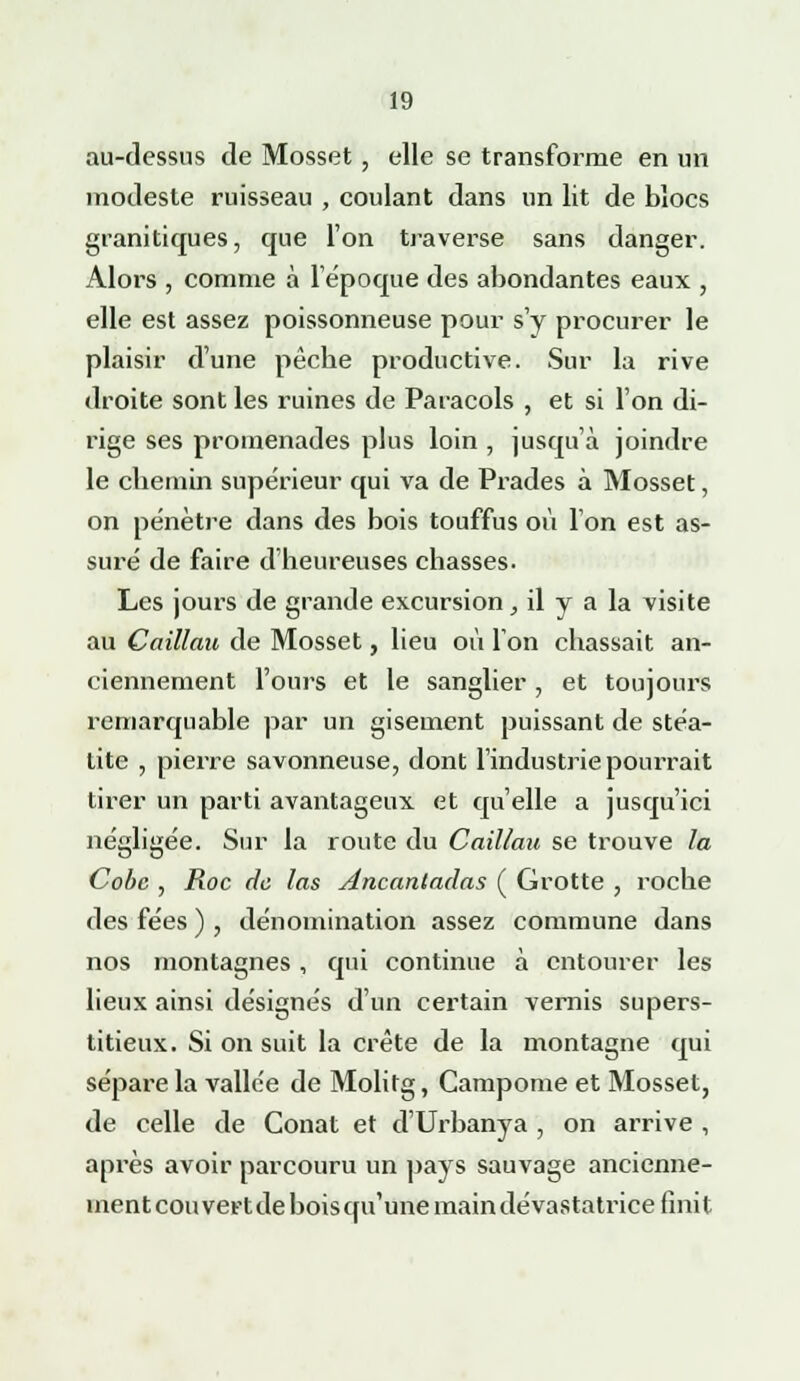 au-dessus de Mosset , elle se transforme en un modeste ruisseau , coulant dans un lit de blocs granitiques, que l'on traverse sans danger. Alors , comme à 1 époque des abondantes eaux , elle est assez poissonneuse pour s'y procurer le plaisir d'une pêcbe productive. Sur la rive droite sont les ruines de Paracols , et si l'on di- rige ses promenades plus loin , jusqu'à joindre le chemin supérieur qui va de Prades à Mosset, on pénètre dans des bois touffus où l'on est as- suré de faire d'heureuses chasses. Les jours de grande excursion, il y a la visite au Caillau de Mosset, lieu où Ion chassait an- ciennement l'ours et le sanglier, et toujours remarquable par un gisement puissant de stéa- tite , pierre savonneuse, dont l'industrie pourrait tirer un parti avantageux et qu'elle a jusqu'ici négligée. Sur la route du Caillau se trouve la Cobc , Roc de las Ancantadas ( Grotte , roche des fées ) , dénomination assez commune dans nos montagnes, qui continue à entourer les lieux ainsi désignés d'un certain vernis supers- titieux. Si on suit la crête de la montagne qui sépare la vallée de Molitg, Campome et Mosset, de celle de Conat et d'Urbanya , on arrive , après avoir parcouru un pays sauvage ancienne- ment cou vert de bois qu'une main dévastatrice finit