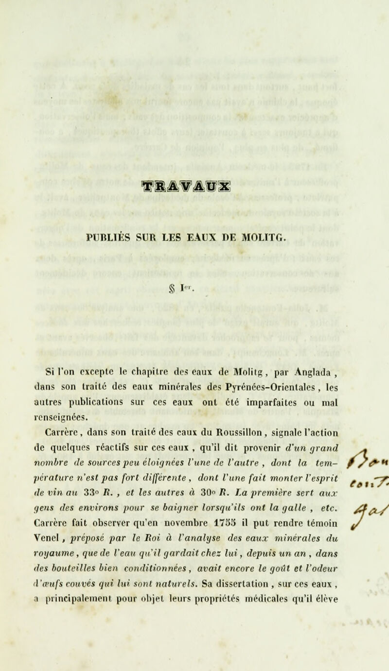 wbamvs PUBLIES SUR LES EAUX DE MOLITO. S I« Si l'on excepte le chapitre des eaux de Molitg, par Anglada , dans son traité des eaux minérales des Pyrénées-Orientales , les autres publications sur ces eaux ont été imparfaites ou mal renseignées. Carrèrc , dans son traité des eaux du Roussillon , signale l'action de quelques réactifs sur ces eaux , qu'il dit provenir d'un grand .« nombre de sources peu éloignées l'une de l'autre , dont la tem- f/fi'** pérature n'est pas fort différente , dont l'une fait monter l'esprit . —7 de vin au 33° R. , et les autres à 30 R. La première sert aux gens des environs pour se baigner lorsqu'ils ont la galle , etc. ZfW Carrèrc fait observer qu'en novembre 175S il put rendre témoin ^/ Venel , préposé par le Roi à l'analyse des eaux minérales du royaume , que de l'eau qu'il gardait chez lui, depuis un an , dans des bouteilles bien conditionnées, avait encore le gottt et l'odeur (l'œufs couvés qui lui sont naturels. Sa dissertation , sur ces eaux , a principalement pour objet leurs propriétés médicales qu'il élève