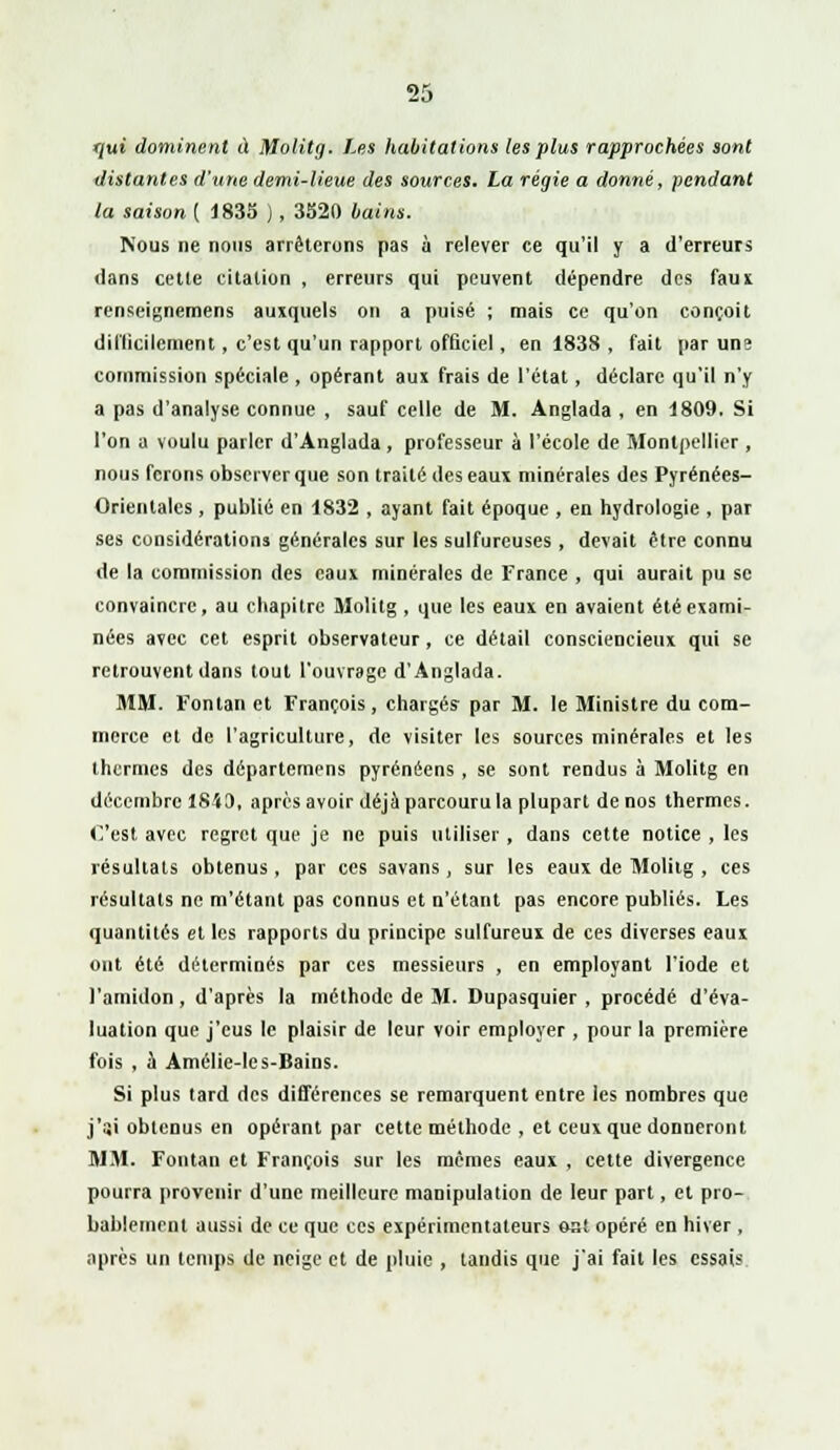 f/ut dominent à Molitg. Les habitations les plus rapprochées sont distantes d'une demi-lieue des sources. La régie a donné, pendant la saison { 1 835 ), 3520 bains. Nous ne nous arrêterons pas à relever ce qu'il y a d'erreurs dans cette citation , erreurs qui peuvent dépendre des faux renseignemens auxquels on a puisé ; mais ce qu'on conçoit difficilement, c'est qu'un rapport officiel , en 1838 , fait par uns commission spéciale , opérant aux frais de l'état, déclare qu'il n'y a pas d'analyse connue , sauf celle de M. Anglada , en 1809. Si l'on a voulu parler d'Anglada, professeur à l'école de Montpellier , nous ferons observer que son traité des eaux minérales des Pyrénées- Orientales , publié en 1832 , ayant fait époque , en hydrologie , par ses considérations générales sur les sulfureuses , devait être connu de la commission des eaux minérales de France , qui aurait pu se convaincre, au chapitre Molitg , que les eaux en avaient été exami- nées avec cet esprit observateur, ce détail consciencieux qui se retrouvent dans tout l'ouvrage d'Anglada. MM. Fonlan et François, chargés par M. le Ministre du com- merce et de l'agriculture, de visiter les sources minérales et les thermes des départemens pyrénéens , se sont rendus à Molitg en décembre 1843, après avoir déjà parcouru la plupart de nos thermes. C'est avec regret que je ne puis utiliser , dans cette notice , les résultats obtenus, par ces savans, sur les eaux de Molitg , ces résultats ne m'étant pas connus et n'étant pas encore publiés. Les quantités et les rapports du principe sulfureux de ces diverses eaux ont été déterminés par ces messieurs , en employant l'iode et l'amidon, d'après la méthode de M. Dupasquier , procédé d'éva- luation que j'eus le plaisir de leur voir employer , pour la première fois , a Amélie-les-Bains. Si plus tard des différences se remarquent entre les nombres que j'ai obtenus en opérant par cette méthode , et ceux que donneront MM. Fontan et François sur les mêmes eaux , cette divergence pourra provenir d'une meilleure manipulation de leur part, cl pro- bablement aussi de ce que ces expérimentateurs ost opéré en hiver , après un temps de neige et de pluie , tandis que j'ai fait les essais