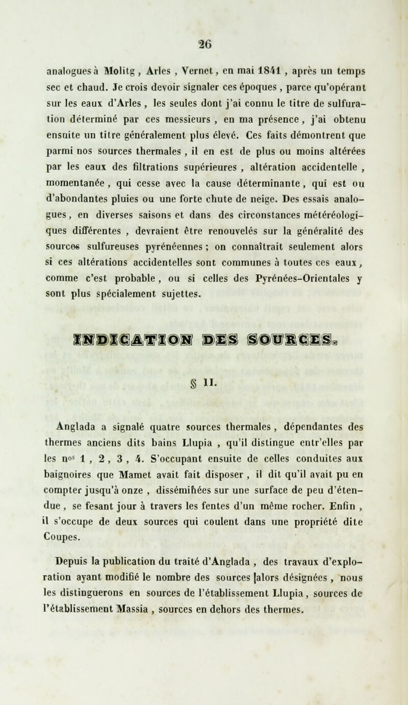 analogues à Molitg , Arles , Vemet, en mai 1841, après un temps sec et chaud. Je crois devoir signaler ces époques, parce qu'opérant sur les eaux d'Arles, les seules dont j'ai connu le titre de sulfura- tion déterminé par ces messieurs , en ma présence, j'ai obtenu ensuite un titre généralement plus élevé. Ces faits démontrent que parmi nos sources thermales, il en est de plus ou moins altérées par les eaux des filtrations supérieures , altération accidentelle , momentanée , qui cesse avec la cause déterminante , qui est ou d'abondantes pluies ou une forte chute de neige. Des essais analo- gues , en diverses saisons et dans des circonstances météréologi- ques différentes , devraient être renouvelés sur la généralité des source* sulfureuses pyrénéennes ; on connaîtrait seulement alors si ces altérations accidentelles sont communes à toutes ces eaux, comme c'est probable, ou si celles des Pyrénées-Orientales y sont plus spécialement sujettes. ISBK3AVIOS des SO'Ukces § H. Anglada a signalé quatre sources thermales , dépendantes des thermes anciens dits bains Llupia , qu'il distingue entr'elles par les n°s 1 , 2 , 3 , 4. S'occupant ensuite de celles conduites aux baignoires que Mamet avait fait disposer , il dit qu'il avait pu en compter jusqu'à onze , disséminées sur une surface de peu d'éten- due , se fesant jour à travers les fentes d'un même rocher. Enfin , il s'occupe de deux sources qui coulent dans une propriété dite Coupes. Depuis la publication du traité d'Anglada , des travaux d'explo- ration ayant modifié le nombre des sources |alors désignées, nous les distinguerons en sources de l'établissement Llupia, sources de l'établissement Massia , sources en dehors des thermes.