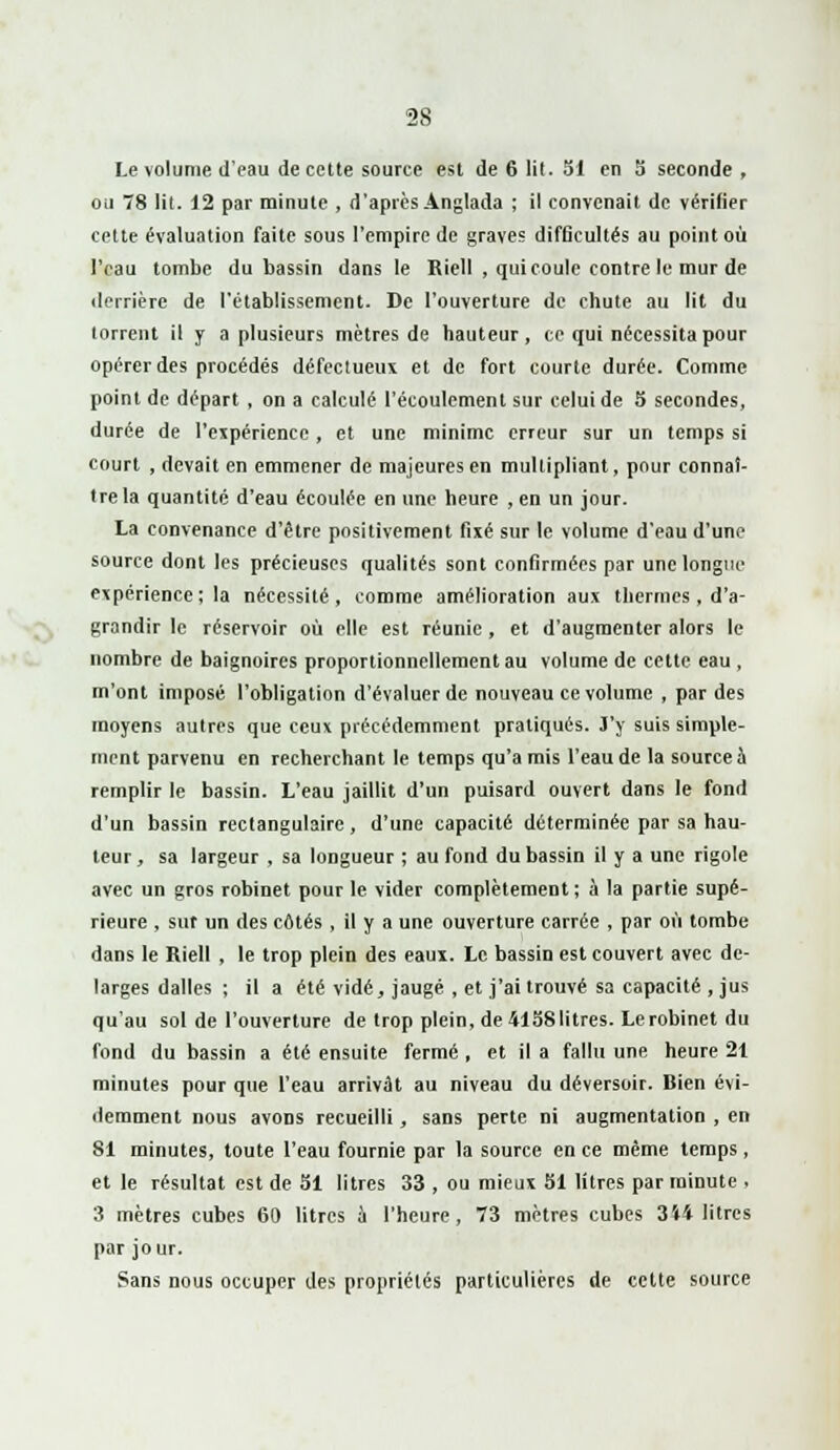 Le volume d'eau de cette source est de 6 lit. SI en 5 seconde , ou 78 lit. 12 par minute , d'après Anglada ; il convenait de vérifier cette évaluation faite sous l'empire de graves difficultés au point où l'eau tombe du bassin dans le Riell , qui coule contre le mur de derrière de l'établissement. De l'ouverture de chute au lit du torrent il y a plusieurs mètres de hauteur, ce qui nécessita pour opérer des procédés défectueux et de fort courte durée. Comme point de départ , on a calculé l'écoulement sur celui de S secondes, durée de l'expérience, et une minime erreur sur un temps si court , devait en emmener de majeures en multipliant, pour connaî- tre la quantité d'eau écoulée en une heure , en un jour. La convenance d'être positivement fixé sur le volume d'eau d'une source dont les précieuses qualités sont confirmées par une longue- expérience ; la nécessité, comme amélioration aux thermes , d'a- grandir le réservoir où elle est réunie , et d'augmenter alors le nombre de baignoires proportionnellement au volume de cette eau , m'ont imposé l'obligation d'évaluer de nouveau ce volume , par des moyens autres que ceux précédemment pratiqués. J'y suis simple- ment parvenu en recherchant le temps qu'amis l'eau de la source à remplir le bassin. L'eau jaillit d'un puisard ouvert dans le fond d'un bassin rectangulaire , d'une capacité déterminée par sa hau- teur, sa largeur , sa longueur ; au fond du bassin il y a une rigole avec un gros robinet pour le vider complètement ; à la partie supé- rieure , sut un des côtés , il y a une ouverture carrée , par où tombe dans le Riell , le trop plein des eaux. Le bassin est couvert avec de- larges dalles ; il a été vidé, jaugé , et j'ai trouvé sa capacité , jus qu'au sol de l'ouverture de trop plein, de 4158litres. Lerobinet du fond du bassin a été ensuite fermé, et il a fallu une heure 21 minutes pour que l'eau arrivât au niveau du déversoir. Bien évi- demment nous avons recueilli, sans perte ni augmentation , en 81 minutes, toute l'eau fournie par la source en ce même temps, et le résultat est de SI litres 33 , ou mieux 51 litres par minute , 3 mètres cubes 60 litres à l'heure, 73 mètres cubes 3i4 litres par jour. Sans nous occuper des propriétés particulières de cette source