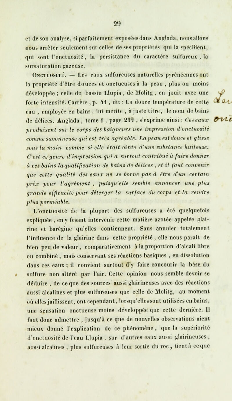 et de son analyse, si parfaitement exposées dans Anglada, nous allons nous arrêter seulement sur celles de ses propriétés qui la spécifient, qui sont l'onctuosité, la persistance du caractère sulfureux , la sursaturation gazeuse. Onctuosité. — Les eaux sulfureuses naturelles pyrénéennes ont la propriété d'être douces et onctueuses à la peau , plus ou moins développée ; celle du bassin Llupia , de Jlolitg , en jouit avec une <j? forte intensité. Carrère , p. 41 , dit : La douce température de cette '-* •i-t»' eau , employée en bains , lui mérite , ajuste titre, le nom de bains de délices. Anglada , tome 1 , page 2S9 , s'exprime ainsi : Ces eaux frlt-l produisent svr le corps des baigneurs une impression d'onctuosité comme savonneuse qui est très agréable. T.a peau est douce et glisse sous la main comme si elle était ointe d'une substance huileuse. C'est ce genre d'impression qui a surtout contribué à faire donner à ces bains la qualification de bains de délices , et il faut convenir que cette qualité des eaux ne se borne pas à être d'un certain prix pour l'agrément , puisqu'elle semble annoncer une plus grande efficacité pour déterger la surface du corps et la rendre plus perméable. L'onctuosité de la plupart des sulfureuses a été quelquefois expliquée , en y fesant intervenir cette malien azotée appelée glai- rine et barégine qu'elles contiennent. Sans annuler totalement l'influence de la glairine dans cette propriété , elle nous paraît de bien peu de valeur , comparativement à la proportion d'alcali libre ou combiné , mais conservant ses réactions basiques , en dissolution dans ces eaux ; il convient surtout d'y faire concourir la base du sulfure non altéré par l'air. Cette opinion nous semble devoir se déduire , de ce que des sources aussi glairineuses avec, des réactions aussi alcalines et plus sulfureuses que celle de Slolitg, au moment où ellesjaillissent, ont cependant, lorsqu'elles sont utilisées en bains, une sensation onctueuse moins développée que cette dernière. Il faut donc admettre , jusqu'à ce que de nouvelles observations aient mieux donné l'explication de ce pbénomène , que la supériorité d'onctuosité de l'eau Llupia , sur d'autres eaux aussi glairineuses , aussi alcalines, plus sulfureuses à leur sortie du roc, tient à ce que