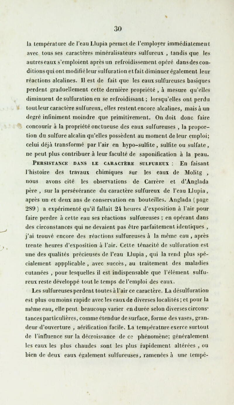 la température de l'eau Llupia permet de l'employer immédiatement avec tous ses caractères minéralisateurs sulfureux , tandis que les autres eaux s'emploient après un refroidissement opéré dans des con- ditions qui ont modifié leur sulfuration et fait diminuer également leur réactions alcalines. Il est de fait que les eaux sulfureuses basiques perdent graduellement cette dernière propriété , à mesure qu'elles diminuent de sulfuration en se refroidissant ; lorsqu'elles ont perdu tout leur caractère sulfureux, elles restent encore alcalines, mais à un degré infiniment moindre que primitivement. On doit donc faire concourir à la propriété onctueuse des eaui sulfureuses , la propor- tion du sulfure alcalin qu'elles possèdent au moment de leur emploi; celui déjà transformé par l'air en hypo-sulfite , sulfite ou sulfate , ne peut plus contribuer à leur faculté de saponification à la peau. Persistance dans le caractère sulfureux : En faisant l'histoire des travaux chimiques sur les eaux de Molitg , nous avons cité les observations de Carrère et d'Anglada père, sur la persévérance du caractère sulfureux de l'eau Llupia, après un et deux ans de conservation en bouteilles. Anglada ( page 289 ) a expérimenté qu'il fallait 24 heures d'exposition à l'air pour faire perdre à cette eau ses réactions sulfureuses ; en opérant dans des circonstances qui ne devaient pas être parfaitement identiques , j'ai trouvé encore des réactions sulfureuses à la même eau , après trente heures d'exposition à l'air. Cette ténacité de sulfuration est une des qualités précieuses de l'eau Llupia, qui la rend plus spé- cialement appplicable , avec succès, au traitement des maladies cutanées , pour lesquelles il est indispensable que l'élément sulfu- reux reste développé tout le temps de l'emploi des eaux. Les sulfureuses perdent toutes à l'air ce caractère. La désulfuration est plus ou moins rapide avec les eaux de diverses localités; et pour la même eau, elle peut beaucoup varier en durée selon diverses circons- tances particulières, comme étendue de surface, forme des vases, gran- deur d'ouverture , aérification facile. La températnre exerce surtout de l'influence sur la décroissance de ce phénomène; généralement les eaux les plus chaudes sont les plus rapidement altérées , ou bien de deux eaux également sulfureuses, ramenées à une tempe-