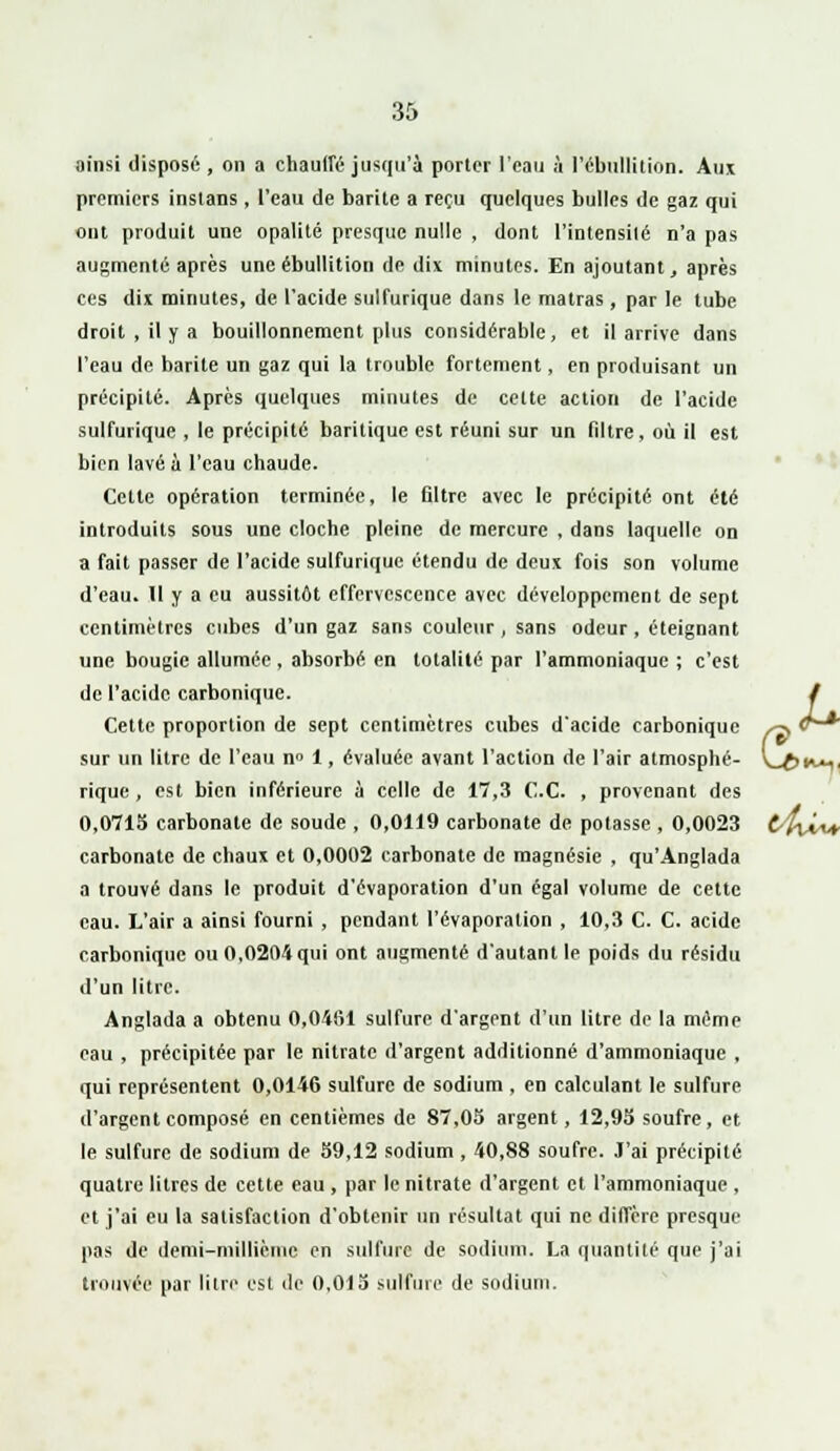 ainsi disposé , on a chauffé jusqu'à porter l'eau à l'ébnllition. Aux premiers insians, l'eau de barite a reçu quelques bulles de gaz qui ont produit une opalité presque nulle , dont l'intensité n'a pas augmenté après une ébullition de dix minutes. En ajoutant, après ces dix minutes, de l'acide sulfurique dans le matras , par le tube droit , il y a bouillonnement plus considérable, et il arrive dans l'eau de barite un gaz qui la trouble fortement, en produisant un précipité. Après quelques minutes de cette action de l'acide sulfurique , le précipité baritique est réuni sur un filtre, où il est bien lavé à l'eau chaude. Cette opération terminée, le filtre avec le précipité ont été introduits sous une cloche pleine de mercure , dans laquelle on a fait passer de l'acide sulfurique étendu de deux fois son volume d'eau. Il y a eu aussitôt effervescence avec développement de sept centimètres cubes d'un gaz sans couleur, sans odeur, éteignant une bougie allumée , absorbé en totalité par l'ammoniaque ; c'est de l'acide carbonique. / Cette proportion de sept centimètres cubes d'acide carbonique ^ v—* sur un litre de l'eau n° 1, évaluée avant l'action de l'air atmosphé- vjftn*,, rique, est bien inférieure à celle de 17,3 C.C. , provenant des 0,0715 carbonate de soude , 0,0119 carbonate de potasse , 0,0023 t4\ÂA* carbonate de chaux et 0,0002 carbonate de magnésie , qu'Anglada a trouvé dans le produit d'évaporation d'un égal volume de celte eau. L'air a ainsi fourni , pendant l'évaporation , 10,3 C. C. acide carbonique ou 0,0204 qui ont augmenté d'autant le poids du résidu d'un litre. Anglada a obtenu 0,0461 sulfure d'argent d'un litre de la même eau , précipitée par le nitrate d'argent additionné d'ammoniaque , qui représentent 0,0146 sulfure de sodium , en calculant le sulfure d'argent composé en centièmes de 87,05 argent, 12,95 soufre, et le sulfure de sodium de 59,12 sodium , 40,88 soufre. J'ai précipité quatre litres de cette eau , par le nitrate d'argent et l'ammoniaque , et j'ai eu la satisfaction d'obtenir un résultat qui ne diffère presque pas de demi-millième en sulfure de sodium. La quantité que j'ai trouvée par litre est de 0,015 sulfure de sodium.