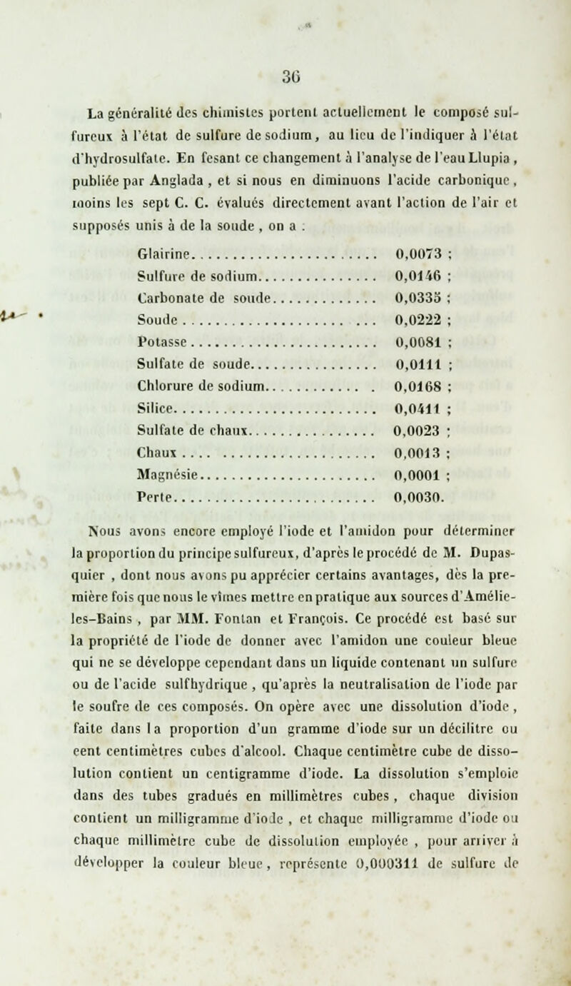 30 La généralité des chimistes portenl actuellement le composé sul- fureux à l'état de sulfure de sodium, au lieu de l'indiquer à l'état d'hydrosulfatc. En fesant ce changement à l'analyse de l'eau Llupia, publiée par Anglada , et si nous en diminuons l'acide carbonique, moins les sept C. C. évalués directement avant l'action de l'air et supposés unis à de la soude , on a . Glairine 0,0073 Sulfure de sodium 0,0146 Carbonate de soude 0,0335 : Soude 0.0222 Potasse 0,0081 Sulfate de soude 0,0111 Chlorure de sodium 0,0168 Silice 0,0411 Sulfate de chaux 0,0023 Chaux 0,0013 Magnésie 0,0001 Perle 0,0030. Nous avons encore employé l'iode et l'amidon pour déterminer la proportion du principe sulfureux, d'après le procédé de M. Dupas- quier , dont nous avons pu apprécier certains avantages, dès la pre- mière fois que nous levimes mettre en pratique aux sources d'Amélie- les-Bains , par MM. Fonlan et François. Ce procédé est basé sur la propriété de l'iode de donner avec l'amidon une couleur bleue qui ne se développe cependant dans un liquide contenant un sulfure ou de l'acide sulfhydrique , qu'après la neutralisation de l'iode par le soufre de ces composés. On opère avec une dissolution d'iode , faite dans I a proportion d'un gramme d'iode sur un décilitre ou cent centimètres cubes d'alcool. Chaque centimètre cube de disso- lution contient un centigramme d'iode. La dissolution s'emploie dans des tubes gradués en millimètres cubes, chaque division contient un milligramme d'iode , et chaque milligramme d'iode ou chaque millimètre cube de dissolution employée , pour arriver :i développer la couleur bleue, représente 0,000311 de sulfure de