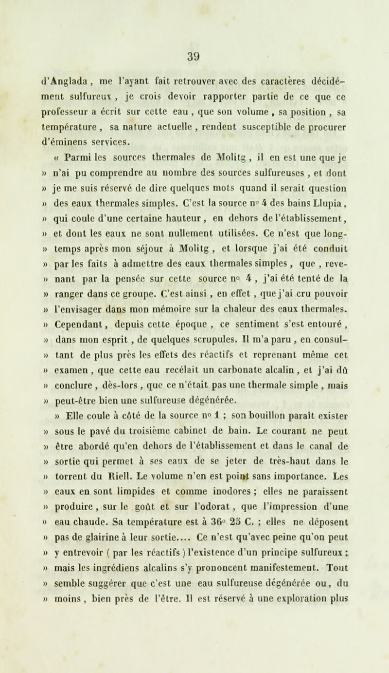 d'Anglada , me l'ayant fait retrouver avec des caractères décidé- ment sulfureux , je crois devoir rapporter partie de ce que ce professeur a écrit sur cette eau , que son volume , sa position , sa température , sa nature actuelle , rendent susceptible de procurer d'éminens services. « Parmi les sources thermales de Molitg, il en est une que je » n'ai pu comprendre au nombre des sources sulfureuses , et dont » je me suis réservé de dire quelques mots quand il serait question » des eaux thermales simples. C'est la source n» 4 des bains Llupia, » qui coule d'une certaine hauteur , en dehors de l'établissement, » et dont les eaux ne sont nullement utilisées. Ce n'est que long- » temps après mon séjour à Molitg , et lorsque j'ai été conduit » par les faits à admettre des eaux thermales simples , que , reve- » nant par la pensée sur cette source n» 4 , j'ai été tenté de la » ranger dans ce groupe. C'est ainsi, en elfct , que j'ai cru pouvoir » l'envisager dans mon mémoire sur la chaleur des eaux thermales. » Cependant, depuis cette époque , ce sentiment s'est entouré , » dans mon esprit , de quelques scrupules. Tl m'a paru , en consul- » tant de plus près les effets des réactifs et reprenant même cet » examen , que cette eau recelait un carbonate alcalin , et j'ai dû » conclure , dès-lors , que ce n'était pas une thermale simple , mais » peut-être bien une sulfureuse dégénérée. » Elle coule à côté de la source nn 1 ; son bouillon paraît exister » sous le pavé du troisième cabinet de bain. Le courant ne peut » être abordé qu'en dehors de l'établissement et dans le canal de » sortie qui permet à ses eaux de se jeter de très-haut dans le » torrent du Riell. Le volume n'en est point sans importance. Les » eaux en sont limpides et comme inodores ; elles ne paraissent » produire , sur le goût et sur l'odorat, que l'impression d'une » eau chaude. Sa température est à 36° 23 C. ; elles ne déposent » pas de glairine à leur sortie.... Ce n'est qu'avec peine qu'on peut » y entrevoir ( par les réactifs ) l'existence d'un principe sulfureux : » mais les ingrédiens alcalins s'y prononcent manifestement. Tout » semble suggérer que c'est une eau sulfureuse dégénérée ou, du » moins, bien près de l'être. Il est réservé à une exploration plus