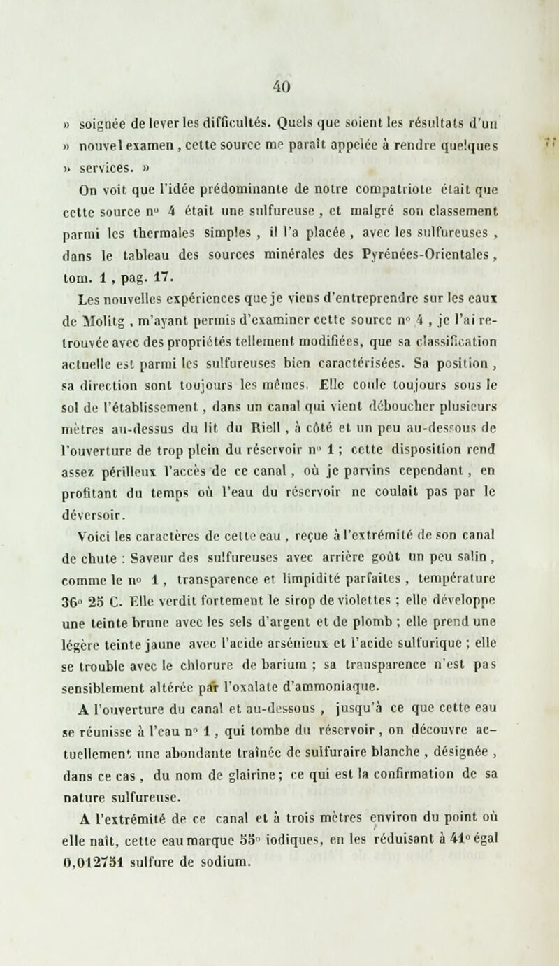» soignée de lever les difficultés. Quels que soient les résultats d'un » nouvel examen , cette source me paraît appelée à rendre quelques >. services. » On voit que l'idée prédominante de notre compatriote était que cette source n° 4 était une sulfureuse , et malgré son classement parmi les thermales simples , il l'a placée , avec les sulfureuses , dans le tableau des sources minérales des Pyrénées-Orientales, tom. 1 , pag. 17. Les nouvelles expériences que je viens d'entreprendre sur les eaux de Molitg , m'ayant permis d'examiner cette source n° 4 , je l'ai re- trouvée avec des propriétés tellement modifiées, que sa classification actuelle est parmi les sulfureuses bien caractérisées. Sa position , sa direction sont toujours les mêmes. Elle coide toujours sous le sol de l'établissement, dans un canal qui vient déboucher plusieurs mètres au-dessus du lit du Riell , à côté et un peu au-desrous de l'ouverture de trop plein du réservoir n 1 ; cette disposition rend assez périlleux l'accès de ce canal , où je parvins cependant, en profitant du temps où l'eau du réservoir ne coulait pas par le déversoir. Voici les caractères de cette eau , reçue à l'extrémité de son canal de chute : Saveur des sulfureuses avec arrière goût Un peu salin , comme le n° 1 , transparence et limpidité parfaites , température 36° 25 C. 'Elle verdit fortement le sirop de violettes ; elle développe une teinte brune avec les sels d'argent et de plomb ; elle prend une légère teinte jaune avec l'acide arsénieux et l'acide sulfurique ; elle se trouble avec le chlorure de barium ; sa transparence n'est pas sensiblement altérée par l'oxalate d'ammoniaque. A l'ouverture du canal et au-dessous , jusqu'à ce que cette eau se réunisse à l'eau n° 1, qui tombe du réservoir , on découvre ac- tuellement une abondante traînée de sulfuraire blanche , désignée , dans ce cas, du nom de glairine ; ce qui est la confirmation de sa nature sulfureuse. A l'extrémité de ce canal et à trois mètres environ du point où elle naît, cette eau marque 55 iodiques, en les réduisant à 41° égal 0,012751 sulfure de sodium.