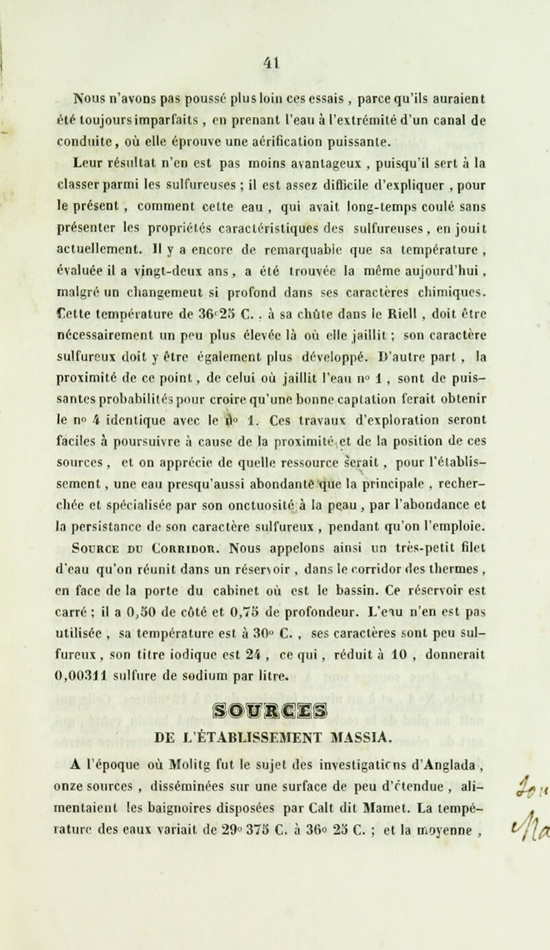4t Nous n'avons pas poussé plus loin ces essais, parce qu'ils auraient été toujours imparfaits, en prenant l'eau à l'extrémité d'un canal de conduite, où elle éprouve une aérification puissante. Leur résultat n'en est pas moins avantageux , puisqu'il sert à la classer parmi les sulfureuses ; il est assez difficile d'expliquer , pour le présent, comment cette eau , qui avait long-temps coulé sans présenter les propriétés caractéristiques des sulfureuses, en jouit actuellement. Il y a encore de remarquable que sa température , évaluée il a vingt-deux ans, a été trouvée la même aujourd'hui, malgré un changemeut si profond dans ses caractères chimiques. f>tte température de 36'25 C. . à sa chute dans le Riell , doit être nécessairement un peu plus élevée là où elle jaillit ; son caractère sulfureux doit y être également plus développé. D'autre part , la proximité de ce point, de celui où jaillit l'eau n° 1 , sont de puis- santes probabilités pour croire qu'une bonne captation ferait obtenir le n» 4 identique avec le fl° 1. Ces travaux d'exploration seront faciles à poursuivre à cause de la proximité,et de la position de ces sources , et on apprécie de quelle ressource serait, pour l'établis- sement , une eau presqu'aussi abondante que la principale . recher- chée et spécialisée par son onctuosité à la peau, par l'abondance et la persistance de son caractère sulfureux , pendant qu'on l'emploie. Source du Corridor. Nous appelons ainsi un très-petit filet d'eau qu'on réunit dans un résenoir , dans le corridor des thermes, en face de la porte du cabinet où est le bassin. Ce réservoir est carré ; il a 0,50 de côté et 0,75 de profondeur. L'ciu n'en est pas utilisée , sa température est à 30° C. , ses caractères sont peu sul- fureux, son titre iodique est 24 , ce qui, réduit à 10 , donnerait 0,00311 sulfure de sodium par litre. SOURCES DE L'ÉTABLISSEMENT M.4SSIA. A l'époque où Molitg fut le sujet des investigatirns d'Anglada , onze sources , disséminées sur une surface de peu d'étendue , ali- mentaient les baignoires disposées par Calt dit Mamet. La tempé- rature des eaux variait de 29° 375 C. à 36o 25 C. ; et la moyenne ,