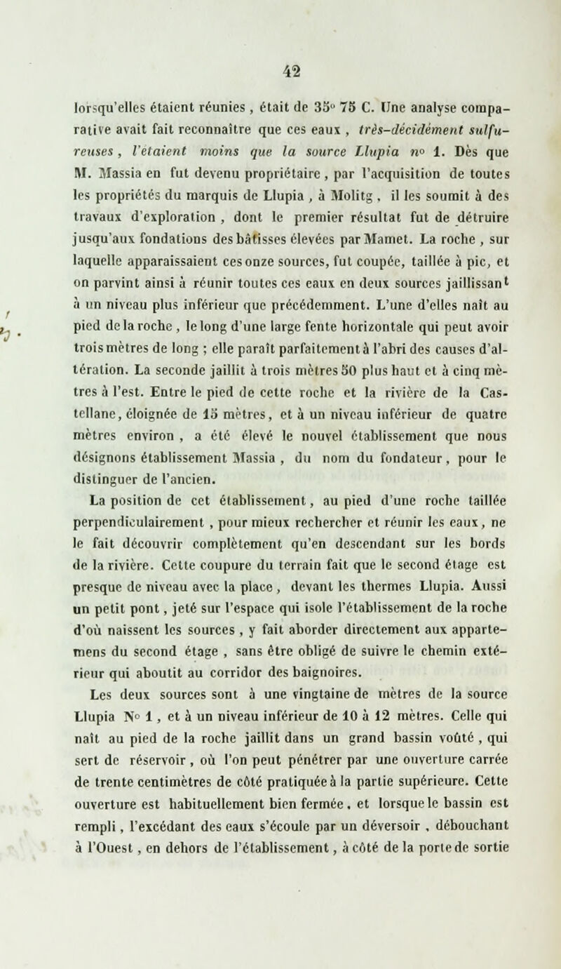 lorsqu'elles étaient réunies , était de 35u 75 C. Une analyse compa- rative avait fait reconnaître que ces eaux , très-décidément sulfu- reuses , l'étaient moins que la source Llupia n« 1. Dès que M. Jlassia en fut devenu propriétaire , par l'acquisition de toutes les propriétés du marquis de Llupia , à Molitg . il les soumit à des travaux d'exploration , dont le premier résultat fut de détruire jusqu'aux fondations des bâtisses élevées par Mamet. La roche , sur laquelle apparaissaient ces onze sources, fut coupée, taillée à pic, et on parvint ainsi à réunir toutes ces eaux en deux sources jaillissan' à un niveau plus inférieur que précédemment. L'une d'elles naît au pied de la roche , le long d'une large fente horizontale qui peut avoir trois mètres de long ; elle paraît parfaitement à l'abri des causes d'al- tération. La seconde jaillit à trois mètres 30 plus haut et à cinq mè- tres à l'est. Entre le pied de cette roche et la rivière de la Cas- tellane, éloignée de 13 mètres, et a un niveau inférieur de quatre mètres environ , a été élevé le nouvel établissement que nous désignons établissement Massia , du nom du fondateur, pour le distinguer de l'ancien. La position de cet établissement, au pied d'une roche taillée perpendiculairement , pour mieux rechercher et réunir les eaux, ne le fait découvrir complètement qu'en descendant sur les bords de la rivière. Cette coupure du terrain fait que le second étage est presque de niveau avec la place , devant les thermes Llupia. Aussi un petit pont, jeté sur l'espace qui isole l'établissement de la roche d'où naissent les sources , y fait aborder directement aux apparte- mens du second étage , sans être obligé de suivre le chemin exté- rieur qui aboutit au corridor des baignoires. Les deux sources sont à une vingtaine de mètres de la source Llupia N° 1, et à un niveau inférieur de 10 à 12 mètres. Celle qui naît au pied de la roche jaillit dans un grand bassin voûté , qui sert de réservoir , où l'on peut pénétrer par une ouverture carrée de trente centimètres de côté pratiquée à la partie supérieure. Cette ouverture est habituellement bien fermée. et lorsque le bassin est rempli, l'excédant des eaux s'écoule par un déversoir , débouchant à l'Ouest, en dehors de l'établissement, à côté de la porte de sortie