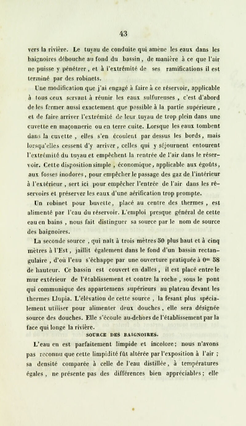 vers la rivière. Le luyau de conduite qui amène les eaux dans les baignoires débouche au fond du bassin , de manière à ce que l'air ne puisse y pénétrer, et à l'extrémité de ses ramifications il est terminé par des robinets. Une modification que j'ai engagé à l'aire à ce réservoir, applicable à tous ceux servant à réunir les eaux sulfureuses , c'est d'abord de les fermer aussi exactement que possible à la partie supérieure , et de faire arriver l'extrémité de leur luyau de trop plein dans une cuvette en maçonnerie ou en terre cuite. Lorsque les eaux tombent dans la cuvette , elles s'en écoulent pardessus les bords, mais lorsqu'elles cessent d'y arriver, celles qui y séjournent entourent l'extrémité du tuyau et empêchent la rentrée de l'air dans le réser- voir. Cette disposition simple , économique, applicable aux égoûts, aux fosses inodores, pour empêcher le passage des gaz de l'intérieur à l'extérieur, sert ici pour empêcher l'entrée de l'air dans les ré- servoirs et préserver les eaux d'une aérification trop prompte. Un robinet pour buvette, placé au centre des thermes , est alimenté par l'eau du réservoir. L'emploi presque général de cette eau en bains , nous fait distinguer sa source par le nom de source des baignoires. La seconde source , qui naît a trois mètres 50 plus haut et à cinq mètres à l'Est, jaillit également dans le fond d'un bassin rectan- gulaire , d'où l'eau s'échappe par une ouverture pratiquée à 0™ 58 de hauteur. Ce bassin est couvert en dalles, il est placé entre le mur extérieur de l'établissement et contre la roche , sous le pont qui communique des appartenions supérieurs au plateau devant les thermes Llupia. L'élévation de cette source , la fesant plus spécia- lement utiliser pour alimenter deux douches, elle sera désignée source des douches. Elle s'écoule au-dehors de l'établissement par la face qui longe la rivière. SOURCE DES BAIGNOIRES. L'eau en est parfaitement limpide et incolore; nous n'avons pas reconnu que cette limpidité fût altérée par l'exposition à l'air; sa densité comparée à celle de l'eau distillée, à températures égales , ne présente pas des différences bien appréciables ; elle