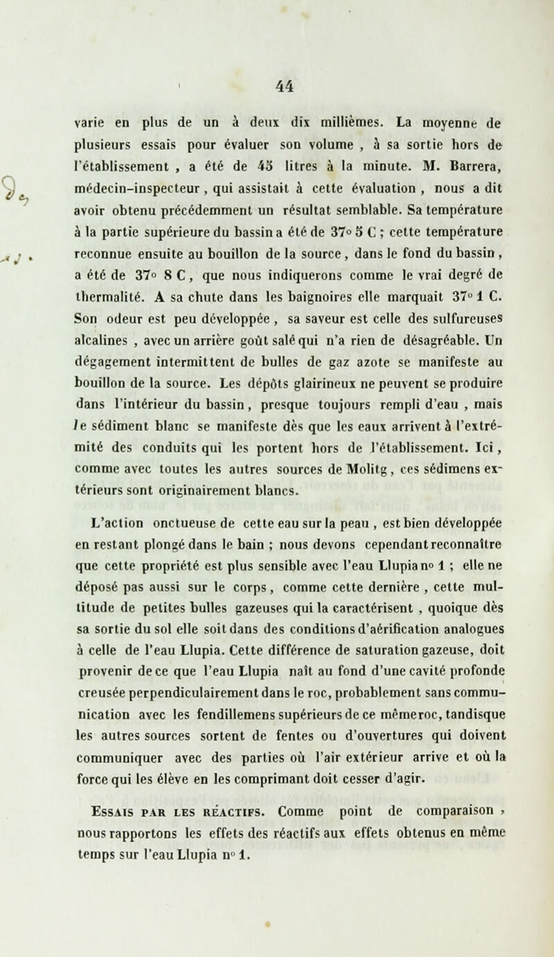 varie en plus de un à deux dix millièmes. La moyenne de plusieurs essais pour évaluer son volume , à sa sortie hors de l'établissement , a été de 45 litres à la minute. M. Barrera, médecin-inspecteur , qui assistait à cette évaluation , nous a dit avoir obtenu précédemment un résultat semblable. Sa température à la partie supérieure du bassin a été de 37» 5 C ; cette température reconnue ensuite au bouillon de la source, dans le fond du bassin , a été de 37° 8 C, que nous indiquerons comme le vrai degré de lliermalité. A sa chute dans les baignoires elle marquait 37° 1 C. Son odeur est peu développée , sa saveur est celle des sulfureuses alcalines , avec un arrière goût salé qui n'a rien de désagréable. Un dégagement intermittent de bulles de gaz azote se manifeste au bouillon de la source. Les dépôts glairineux ne peuvent se produire dans l'intérieur du bassin, presque toujours rempli d'eau , mais le sédiment blanc se manifeste dès que les eaux arrivent à l'extré- mité des conduits qui les portent hors de l'établissement. Ici, comme avec toutes les autres sources de Molitg, ces sédimens ex- térieurs sont originairement blancs. L'action onctueuse de cette eau sur la peau , est bien développée en restant plongé dans le bain ; nous devons cependant reconnaître que cette propriété est plus sensible avec l'eau Llupia n° 1 ; elle ne déposé pas aussi sur le corps, comme cette dernière , cette mul- titude de petites bulles gazeuses qui la caractérisent , quoique dès sa sortie du sol elle soit dans des conditions d'aérification analogues à celle de l'eau Llupia. Cette différence de saturation gazeuse, doit provenir de ce que l'eau Llupia naît au fond d'une cavité profonde creusée perpendiculairement dans le roc, probablement sans commu- nication avec les fendillemens supérieurs de ce mêmeroc, tandisque les autres sources sortent de fentes ou d'ouvertures qui doivent communiquer avec des parties où l'air extérieur arrive et où la force qui les élève en les comprimant doit cesser d'agir. Essais par les réactifs. Comme point de comparaison » nous rapportons les effets des réactifs aux effets obtenus en même temps sur l'eau Llupia u° 1.