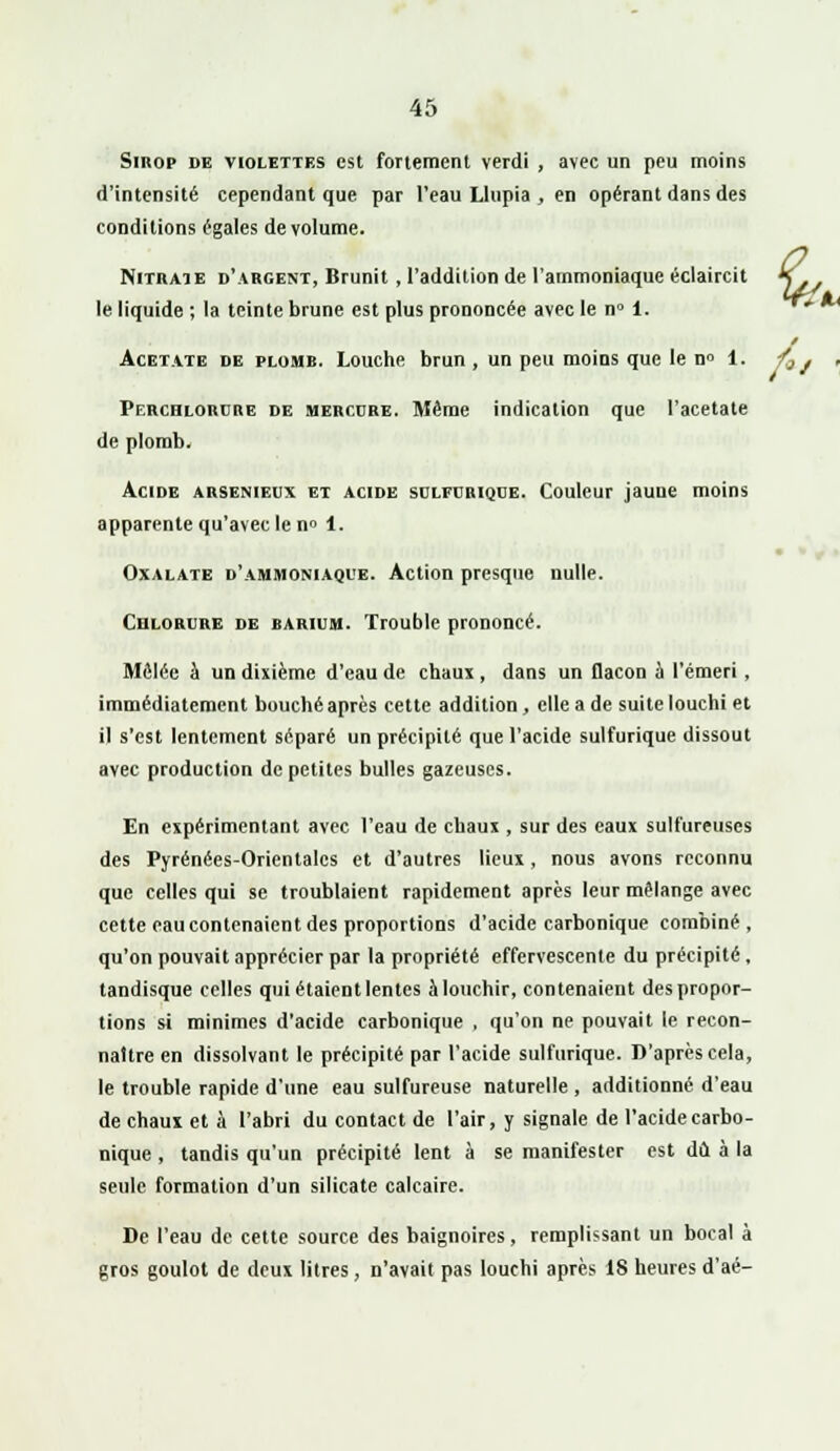 Sirop de violettes est fortement verdi , avec un peu moins d'intensité cependant que par l'eau Llupia , en opérant dans des conditions égales de volume. Nitrate d'argent, Brunit , l'addition de l'ammoniaque éclaircit le liquide ; la teinte brune est plus prononcée avec le n° 1. Acétate de plomb. Louche brun , un peu moins que le n° 1. fa j Perchlorure de mercure. Même indication que l'acétate de plomb. Acide arsenieux et acide sulfurique. Couleur jaune moins apparente qu'avec le n° 1. Oxalate d'ammoniaque. Action presque nulle. Chlorure de barium. Trouble prononcé. Mêlée à un dixième d'eau de chaux , dans un flacon à l'émeri, immédiatement bouché après cette addition, elle a de suite louchi et il s'est lentement séparé un précipité que l'acide sulfurique dissout avec production de petites bulles gazeuses. En expérimentant avec l'eau de chaux , sur des eaux sulfureuses des Pyrénées-Orientales et d'autres lieux, nous avons reconnu que celles qui se troublaient rapidement après leur mélange avec cette eau contenaient des proportions d'acide carbonique combiné, qu'on pouvait apprécier par la propriété effervescente du précipité, tandisque celles qui étaient lentes àlouchir, contenaient despropor- tions si minimes d'acide carbonique , qu'on ne pouvait le recon- naître en dissolvant le précipité par l'acide sulfurique. D'après cela, le trouble rapide d'une eau sulfureuse naturelle , additionné d'eau de chaux et à l'abri du contact de l'air, y signale de l'acide carbo- nique , tandis qu'un précipité lent à se manifester est dû à la seule formation d'un silicate calcaire. De l'eau de cette source des baignoires, remplissant un bocal à gros goulot de deux litres, n'avait pas louchi après 18 heures d'aé-