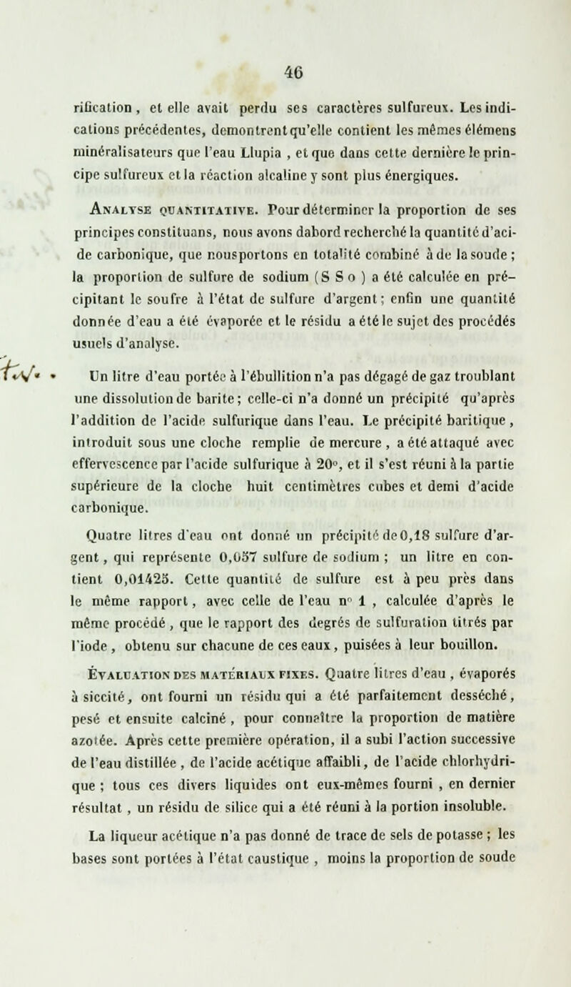 riûcation , et elle avait perdu ses caractères sulfureux. Les indi- cations précédentes, demontrentqu'elle contient les mêmes élémens minéralisateurs que l'eau Llupia , et que dans cette dernière !c prin- cipe sulfureux et la réaction alcaline y sont plus énergiques. Analyse quantitative. Tour déterminer la proportion de ses principes constituons, nous avons dabord recherché la quantité d'aci- de carbonique, que r.ousportons en lota'ité combiné à de la soude ; la proportion de sulfure de sodium (S S o ) a été calculée en pré- cipitant le soufre à l'état de sulfure d'argent; enfin une quantité donnée d'eau a été évaporée et le résidu a été le sujet des procédés usuels d'analyse. Un litre d'eau portée à l'ébullition n'a pas dégagé de gaz troublant une dissolution de barite; celle-ci n'a donné un précipité qu'après l'addition de l'acide sulfurique dans l'eau. Le précipité baritique , introduit sous une cloche remplie de mercure, a été attaqué avec effervescence par l'acide sulfurique à 20°, et il s'est réuni à la partie supérieure de la cloche huit centimètres cubes et demi d'acide carbonique. Quatre litres d'eau ont donné, un précipité de0,18 sulfure d'ar- gent , qui représente 0,057 sulfure de sodium ; un litre en con- tient 0,01425. Cette quantité de sulfure est à peu près dans le même rapport, avec celle de l'eau n™ 1 , calculée d'après le même procédé , que le rapport des degrés de sulfuration titrés par l'iode , obtenu sur chacune de ces eaux, puisées à leur bouillon. Évaluation des matérialx fixes. Quatre litres d'eau , évaporés àsiccité, ont fourni un résidu qui a été parfaitement desséché, pesé et ensuite calciné , pour conneltre la proportion de matière azolée. Après cette première opération, il a subi l'action successive de l'eau distillée , de l'acide acétique affaibli, de l'acide chlorhydri- que ; tous ces divers liquides ont eux-mêmes fourni , en dernier résultat , un résidu de silice qui a été réuni à la portion insoluble. La liqueur acétique n'a pas donné de trace de sels de potasse ; les bases sont portées à l'état caustique , moins la proportion de soude