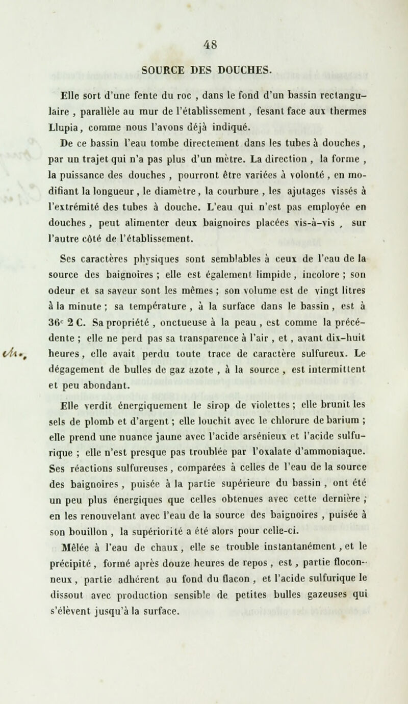 SOURCE DES DOUCHES. Elle sort d'une fente du roc , dans le fond d'un bassin rectangu- laire , parallèle au mur de l'établissement, fesanl face aux thermes Llupia, comme nous l'avons déjà indiqué. De ce bassin l'eau tombe directement dans les tubes à douches, par un trajet qui n'a pas plus d'un mètre. La direction , la forme , la puissance des douches, pourront être variées à volonté , en mo- difiant la longueur, le diamètre, la courbure , les ajutages vissés à l'extrémité des tubes à douche. L'eau qui n'est pas employée en douches , peut alimenter deux baignoires placées vis-à-vis , sur l'autre côté de l'établissement. Ses caractères physiques sont semblables à ceux de l'eau de la source des baignoires ; elle est également limpide, incolore ; son odeur et sa saveur sont les mêmes ; son volume est de vingt litres à la minute ; sa température , à la surface dans le bassin, est à 36e 2 C. Sa propriété , onctueuse à la peau , est comme la précé- dente ; elle ne perd pas sa transparence à l'air , et, avant dix-huit heures, elle avait perdu toute trace de caractère sulfureux. Le dégagement de bulles de gaz azote , à la source , est intermittent et peu abondant. Elle verdit énergiquement le sirop de violettes ; elle brunit les sels de plomb et d'argent ; elle louchit avec le chlorure debarium ; elle prend une nuance jaune avec l'acide arsénieux et l'acide sulfu- rique ; elle n'est presque pas troublée par l'oxalate d'ammoniaque. Ses réactions sulfureuses, comparées à celles de l'eau de la source des baignoires , puisée à la partie supérieure du bassin , ont été un peu plus énergiques que celles obtenues avec cette dernière ; en les renouvelant avec l'eau de la source des baignoires , puisée à son bouillon , la supériorité a été alors pour celle-ci. Mêlée à l'eau de chaux, elle se trouble instantanément, et le précipité , formé après douze heures de repos , est, partie flocon- Deux , partie adhérent au fond du Qacon , et l'acide sulfurique le dissout avec production sensible de petites bulles gazeuses qui s'élèvent jusqu'à la surface.