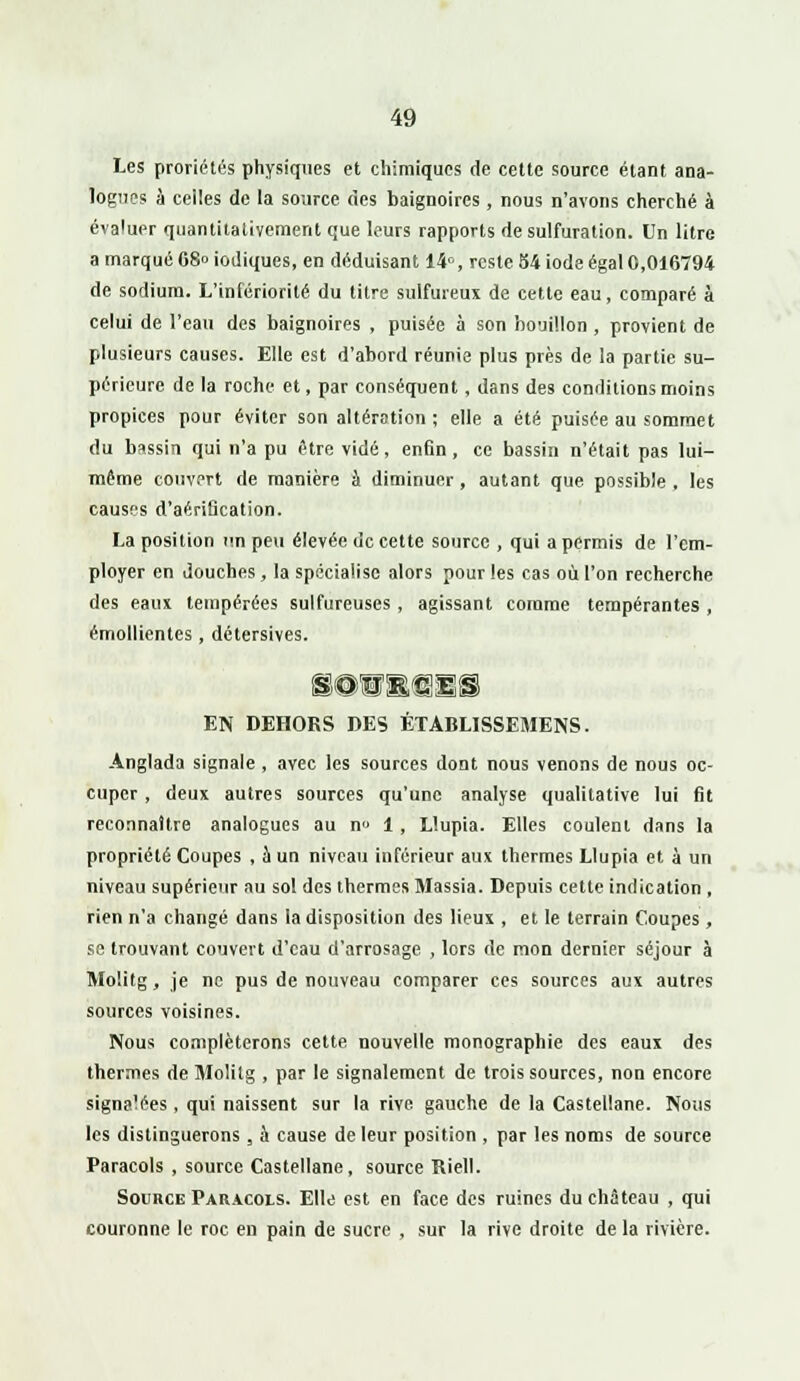 Les proriétés physiques et chimiques de cette source étant ana- logues à celles de la source des baignoires, nous n'avons cherché à évaluer quantitativement que leurs rapports de sulfuration. Un litre a marqué 68° iodiques, en déduisant 14e, reste 54 iode égal 0,016794 de sodium. L'infériorité du titre sulfureux de cette eau, comparé à celui de l'eau des baignoires , puisée à son bouillon , provient de plusieurs causes. Elle est d'abord réunie plus près de la partie su- périeure de la roche et, par conséquent, dans des conditions moins propices pour éviter son altération ; elle a été puisée au sommet du bassin qui n'a pu être vidé, enfin, ce bassin n'était pas lui- môme couvert de manière à diminuer, autant que possible , les causes d'aérification. La position un peu élevée de cette source , qui a permis de l'em- ployer en douches, la spécialise alors pour les cas où l'on recherche des eaux tempérées sulfureuses , agissant comme tempérantes , émollientes , détersives. SOBBffl&S EN DEHORS DES ÉTABLISSEMENS. Anglada signale , avec les sources dont nous venons de nous oc- cuper , deux autres sources qu'une analyse qualitative lui fit reconnaître analogues au n» 1 , Llupia. Elles coulent dans la propriété Coupes , à un niveau inférieur aux thermes Llupia et à un niveau supérieur au sol des thermes Massia. Depuis cette indication , rien n'a changé dans la disposition des lieux , et le terrain Coupes , se trouvant couvert d'eau d'arrosage , lors de mon dernier séjour à Molitg, je ne pus de nouveau comparer ces sources aux autres sources voisines. Nous compléterons cette nouvelle monographie des eaux des thermes de Molitg , par le signalement de trois sources, non encore signalées, qui naissent sur la rive gauche de la Castellane. Nous les distinguerons, à cause de leur position , par les noms de source Paracols , source Castellane, source Riell. Source Paracols. Elle est en face des ruines du château , qui couronne le roc en pain de sucre , sur la rive droite de la rivière.