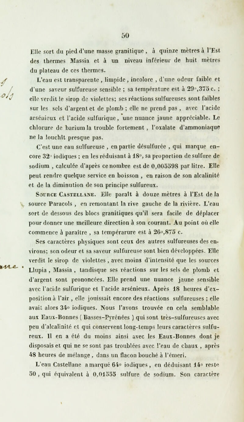 Elle sort du pied d'une masse granitique , à quinze mètres à l'Est des thermes Massia et à un niveau inférieur de huit mètres du plateau de ces thermes. L'eau est transparente , limpide, incolore , d'une odeur faible et d'une saveur sulfureuse sensible ; sa température est à 29\375c. ; elle verdit le sirop de violettes; ses réactions sulfureuses sont faibles sur les sels d'argent et de plomb ; elle ne prend pas, avec l'acide arséuieux et l'acide sulfurique, une nuance jaune appréciable. Le chlorure de bariumla trouble fortement, l'oxalate d'ammoniaque ne la louchît presque pas. C'est une eau sulfureuse , en partie désulfuréc , qui marque en- core 32 • iodiques ; en les réduisant à 18°, sa proportion de sulfure de sodium , calculée d'après ce nombre est de 0,005598 par litre. Elle peut rendre quelque service en boisson , en raison de son alcalinité et de la diminution de son principe sulfureux. Source Castellane. Elle parait a douze mètres à l'Est delà source Paracols , en remontant la rive gauche de la rivière. L'eau sort de dessous des blocs granitiques qu'il sera facile de déplacer pour donner une meilleure direction à son courant. Au point où elle commence à paraître , sa tempérarure est à 26°,875 c. Ses caractères physiques sont ceux des autres sulfureuses des en- virons; son odeur et sa saveur sulfureuse sont bien développées. Elle verdit le sirop de violettes , avec moins d'intensité que les sources Llupia , Massia , tandisque ses réactions sur les sels de plomb et d'argent sont prononcées. Elle prend une nuance jaune sensible avec l'acide sulfurique et l'acide arsénieux. Après 18 heures d'ex- position à l'air , elle jouissait encore des réactions sulfureuses ; elle avait alors 34» iodiques. Nous l'avons trouvée en cela semblable, aux Eaux-Bonnes ( Basses-Pyrénées ) qui sont très-sulfureuses avec peu d'alcalinité et qui conservent long-temps leurs caractères sulfu- reux. Il en a été du moins ainsi avec les Eaux-Bonnes dont je disposais et qui ne se sont pas troublées avec l'eau de chaux , après 48 heures de mélange , dans un flacon bouché à l'émeri. L'eau Castellane a marqué 64» iodiques, en déduisant 14° reste 50 , qui équivalent à 0,01355 sulfure de sodium. Son caractère