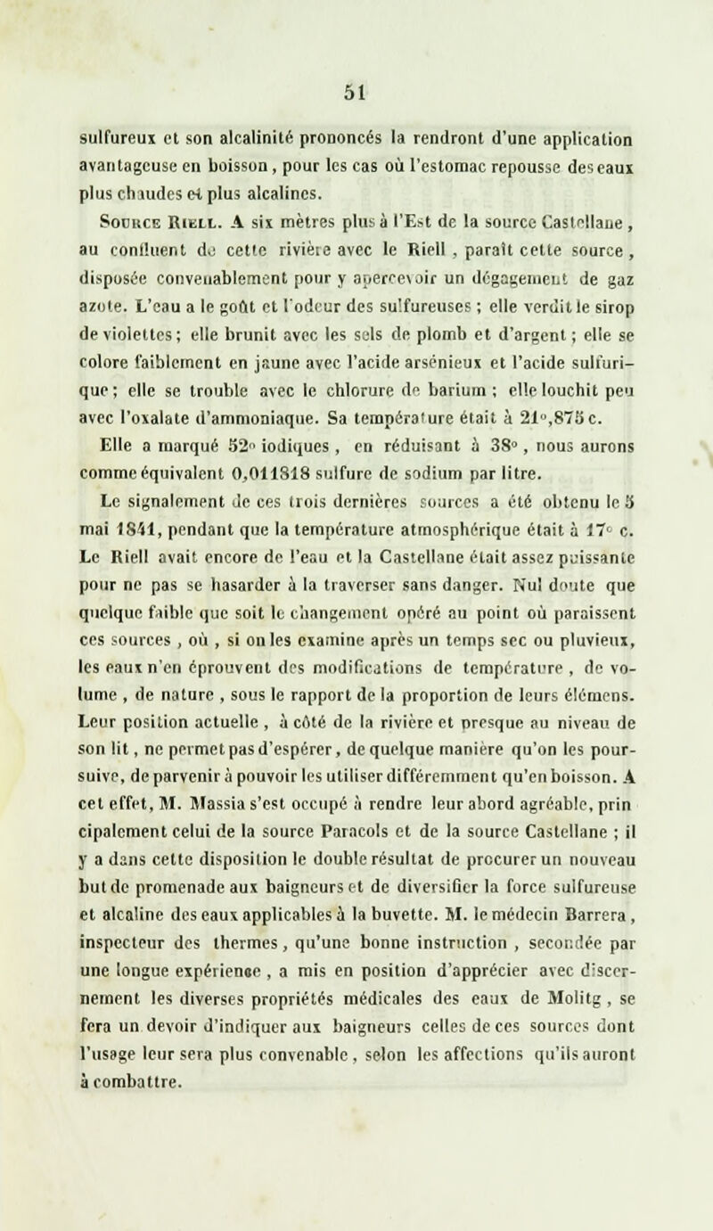 sulfureux et son alcalinité prononcés la rendront d'une application avantageuse en boisson, pour les cas où l'estomac repousse des eaux plus chaudes e-t plus alcalines. Source Riell. A six mètres plus à l'Est de la source Castellane, au continent do cette rivièie avec le Riell , paraît cette source, disposée convenablement pour y ar>erce\oir un dégagement de gaz azote. L'eau a le goût et l'odeur des sulfureuses ; elle verdit le sirop de violettes ; elle brunit avec les sels de plomb et d'argent ; elle se colore faiblement en jaune avec l'acide arsénieux et l'acide suli'uri- que; elle se trouble avec le chlorure de barium ; elle louchit peu avec l'oxalate d'ammoniaque. Sa température était à 21u,875c. Elle a marqué 52 iodiques , en réduisant à 38°, nous aurons comme équivalent 0,011818 sulfure de sodium par litre. Le signalement de ces trois dernières sources a été obtenu le 3 mai 1841, pendant que la température atmosphérique était à 17° c. Le Riell avait encore de l'eau et la Castellane était assez puissante pour ne pas se hasarder à la traverser sans danger. Nul doute que quelque faible que soit le changement opéré au point où paraissent ces sources , où , si on les examine après un temps sec ou pluvieux, les eaux n'en éprouvent des modifications de température , de vo- lume , de nature , sous le rapport de la proportion de leurs élémens. Leur position actuelle , à côté de la rivière et presque au niveau de son lit, ne permet pas d'espérer, de quelque manière qu'on les pour- suive, de parvenir à pouvoir les utiliser différemment qu'en boisson. A cet effet, M. Massia s'est occupé à rendre leur abord agréable, prin cipalcment celui de la source Paracols et de la source Castellane ; il y a dans cette disposition le double résultat de procurer un nouveau but de promenade aux baigneurs et de diversifier la force sulfureuse et alcaline des eaux applicables à la buvette. M. le médecin Barrera, inspecteur des thermes, qu'une bonne instruction , secondée par une longue expérience , a mis en position d'apprécier avec discer- nement les diverses propriétés médicales des eaux de Molitg, se fera un devoir d'indiquer aux baigneurs celles de ces sources dont l'usage leur sera plus convenable, selon les affections qu'ils auront à combattre.