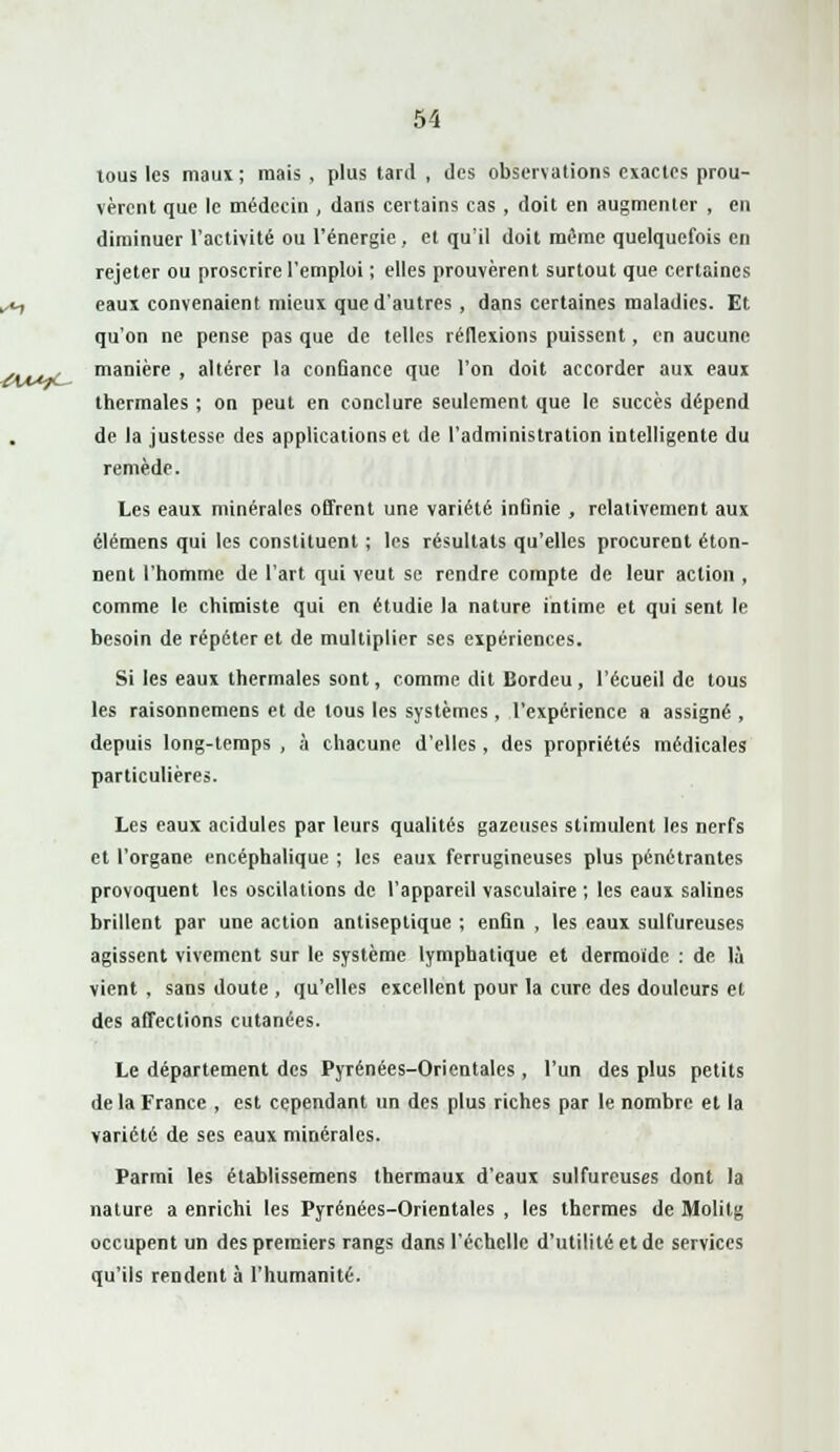 tous les maux; mais , plus tard , des observations exactes prou- vèrent que le médecin , dans certains cas, doit en augmenter , en diminuer l'activité ou l'énergie, et qu'il doit même quelquefois en rejeter ou proscrire l'emploi ; elles prouvèrent surtout que certaines eaux convenaient mieux que d'autres, dans certaines maladies. Et qu'on ne pense pas que de telles réflexions puissent, en aucune manière , altérer la conûance que l'on doit accorder aux eaux thermales ; on peut en conclure seulement que le succès dépend de la justesse des applications et de l'administration intelligente du remède. Les eaux minérales offrent une variété infinie , relativement aux élémens qui les constituent ; les résultats qu'elles procurent éton- nent l'homme de l'art qui veut se rendre compte de leur action , comme le chimiste qui en étudie la nature intime et qui sent le besoin de répéter et de multiplier ses expériences. Si les eaux thermales sont, comme dit Bordeu, l'écueil de tous les raisonnemens et de tous les systèmes , l'expérience a assigné , depuis long-temps , à chacune d'elles, des propriétés médicales particulières. Les eaux acidulés par leurs qualités gazeuses stimulent les nerfs et l'organe encéphalique ; les eaux ferrugineuses plus pénétrantes provoquent les oscilations de l'appareil vasculaire ; les eaux salines brillent par une action antiseptique ; enfin , les eaux sulfureuses agissent vivement sur le système lymphatique et dermoïde : de là vient , sans doute , qu'elles excellent pour la cure des douleurs et des affections cutanées. Le département des Pyrénées-Orientales, l'un des plus petits de la France , est cependant un des plus riches par le nombre et la variété de ses eaux minérales. Parmi les établissemens thermaux d'eaux sulfureuses dont la nature a enrichi les Pyrénées-Orientales , les thermes de Molitg occupent un des premiers rangs dans l'échelle d'utilité et de services qu'ils rendent à l'humanité.