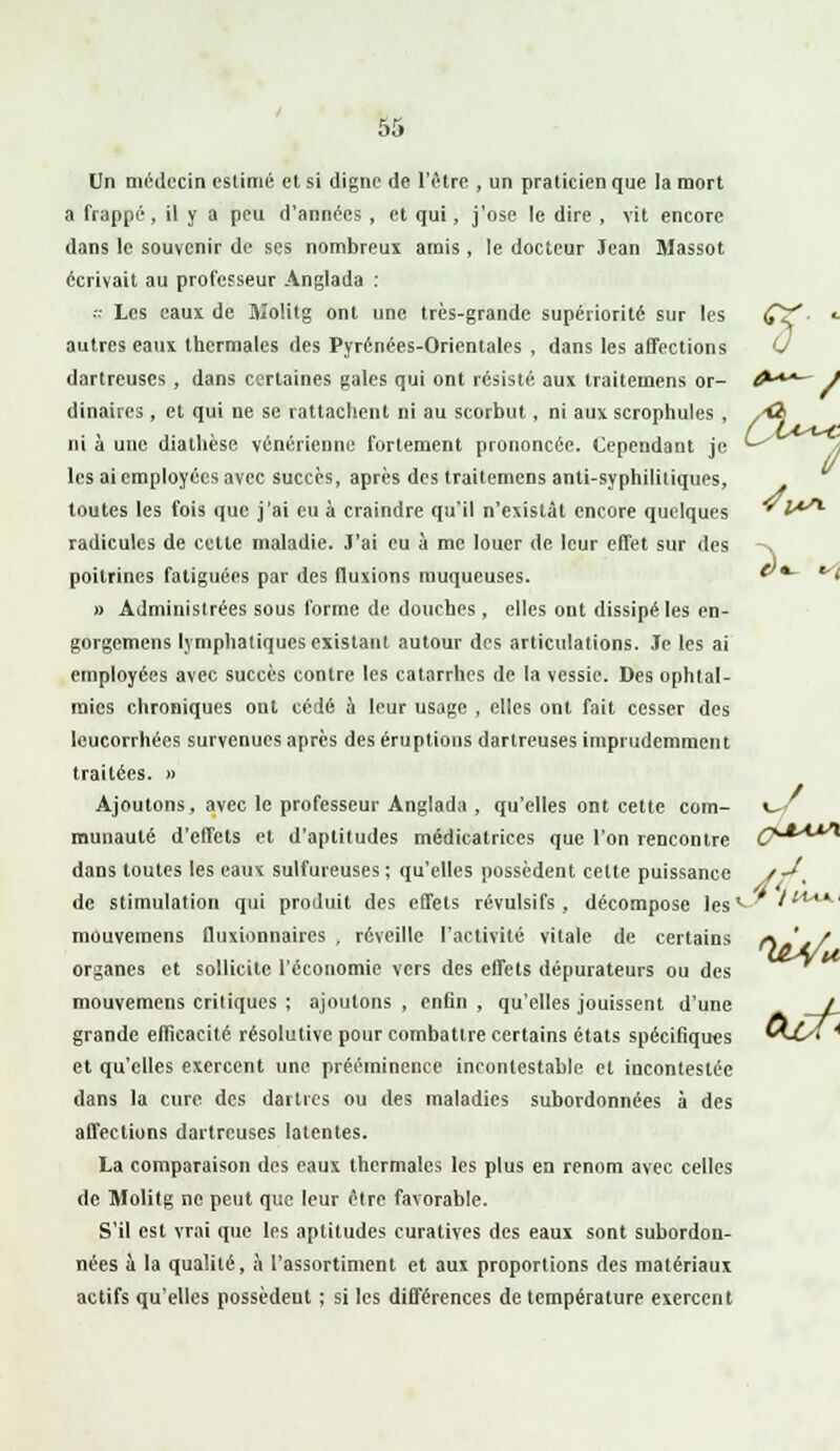 û Un médecin estimé et si digne de l'être , un praticien que la mort a frappé, il y a peu d'années , et qui, j'ose le dire , vit encore dans le souvenir de ses nombreux amis, le docteur Jean Massot écrivait au professeur Anglada : s Les eaux de Molitg ont une très-grande supériorité sur les CX * autres eaux thermales des Pyrénées-Orientales , dans les affections 0 dartreuses , dans certaines gales qui ont résisté aux traitemens or- A**— ) dinaircs , et qui ne se rattachent ni au scorbut , ni aux scrophules , /ô ni à une diathèse vénérienne fortement prononcée. Cependant je les ai employées avec succès, après des traitemens anti-syphilitiques, toutes les fois que j'ai eu à craindre qu'il n'existât encore quelques radicules de cette maladie. J'ai eu à me louer de leur effet sur des -^ poitrines fatiguées par des fluxions muqueuses. &*- t » Administrées sous forme de douches, elles ont dissipé les en- gorgemens lymphatiques existant autour des articulations. Je les ai employées avec succès contre les catarrhes de la vessie. Des ophtal- mies chroniques ont cédé à leur usage , elles ont fait cesser des leucorrhées survenues après des éruptions dartreuses imprudemment traitées. » Ajoutons, avec le professeur Anglada , qu'elles ont cette com- \^f munauté d'effets et d'aptitudes médicatrices que l'on rencontre G****** dans toutes les eaux sulfureuses ; qu'elles possèdent cette puissance J-*. de stimulation qui produit des effets révulsifs, décompose lesv /<*-■ mouvemens fluxionnaires , réveille l'activité vitale de certains organes et sollicite l'économie vers des effets dépurateurs ou des mouvemens critiques ; ajoutons, enfin, qu'elles jouissent d'une grande efficacité résolutive pour combattre certains états spécifiqu«s et qu'elles exercent une prééminence incontestable et incontestée dans la cure des dartres ou des maladies subordonnées à des affections dartreuses latentes. La comparaison des eaux thermales les plus en renom avec celles de Molitg ne peut que leur être favorable. S'il est vrai que les aptitudes curatives des eaux sont subordon- nées à la qualité, à l'assortiment et aux proportions des matériaux actifs qu'elles possèdent ; si les différences de température exercent ■ y/