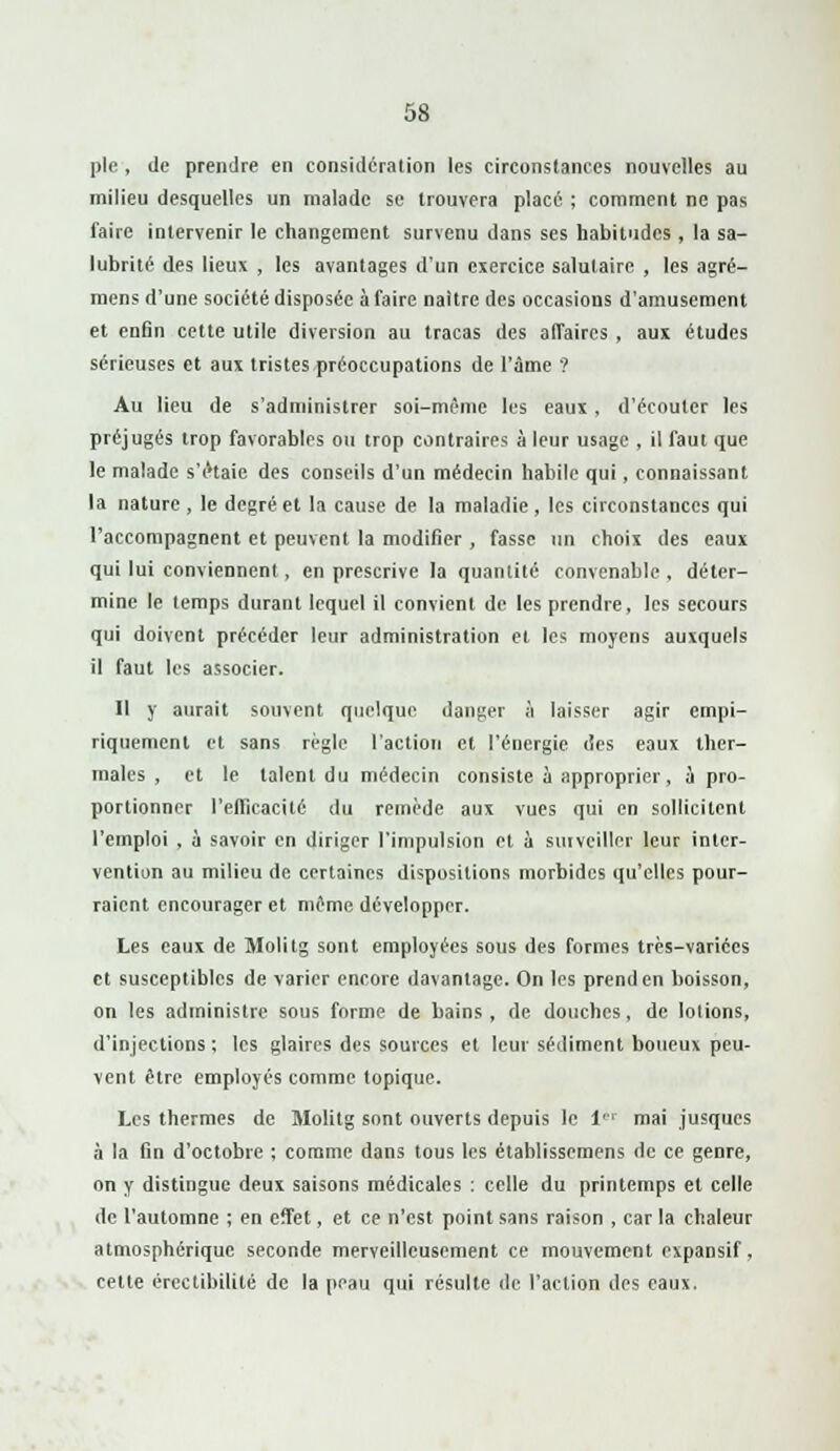 pie, de prendre en considération les circonstances nouvelles au milieu desquelles un malade se trouvera placé ; comment ne pas faire intervenir le changement survenu dans ses habitudes , la sa- lubrité des lieux , les avantages d'un exercice salutaire , les agré- mens d'une société disposée à faire naitre des occasions d'amusement et enfin cette utile diversion au tracas des affaires , aux études sérieuses et aux tristes préoccupations de l'âme ? Au lieu de s'administrer soi-même les eaux, d'écouter les préjugés trop favorables ou trop contraires à leur usage , il faut que le malade s'éHaie des conseils d'un médecin habile qui, connaissant la nature , le degré et la cause de la maladie, les circonstances qui l'accompagnent et peuvent la modifier , fasse un choix des eaux qui lui conviennent, en prescrive la quantité convenable , déter- mine le temps durant lequel il convient de les prendre, les secours qui doivent précéder leur administration et les moyens auxquels il faut les associer. Il y aurait souvent quelque danger à laisser agir empi- riquement et sans règle l'action et l'énergie des eaux ther- males , et le talent du médecin consiste à approprier, à pro- portionner l'efficacité du remède aux vues qui en sollicitent l'emploi , à savoir en diriger l'impulsion et à surveiller leur inter- vention au milieu de certaines dispositions morbides qu'elles pour- raient encourager et même développer. Les eaux de Molitg sont employées sous des formes très-variées et susceptibles de varier encore davantage. On les prend en boisson, on les administre sous forme de bains, de douches, de lotions, d'injections ; les glaires des sources et leur sédiment boueux peu- vent être employés comme topique. Les thermes de Molitg sont ouverts depuis le 1 mai jusques à la fin d'octobre ; comme dans tous les établissemens de ce genre, on y distingue deux saisons médicales : celle du printemps et celle de l'automne ; en effet, et ce n'est point sans raison , car la chaleur atmosphérique seconde merveilleusement ce mouvement expansif, cette érectibilité de la peau qui résulte de l'action des eaux.