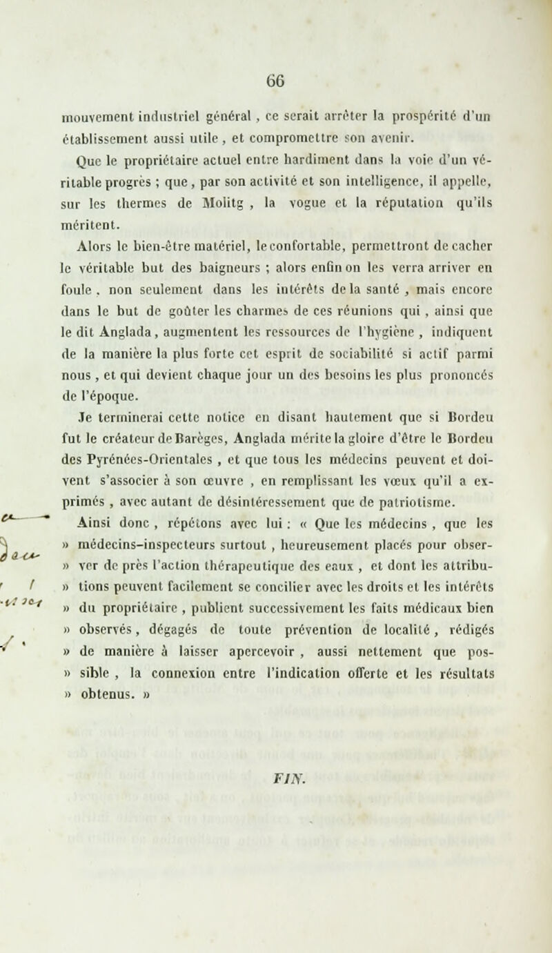 mouvement industriel général , ce serait arrêter la prospérité d'un établissement aussi utile , et compromettre son avenir. Que le propriétaire actuel entre hardiment dans la voie d'un vé- ritable progrès ; que , par son activité et son intelligence, il appelle, sur les thermes de Molitg , la vogue et la réputation qu'ils méritent. Alors le bien-être matériel, le confortable, permettront de cacher le véritable but des baigneurs ; alors enfin on les verra arriver en foule, non seulement dans les intérêts delà santé, mais encore dans le but de goûter les charmes de ces réunions qui , ainsi que le dit Anglada, augmentent les ressources de l'hygiène, indiquent de la manière la plus forte cet esprit de sociabilité si actif parmi nous , et qui devient chaque jour un des besoins les plus prononcés de l'époque. Je terminerai cette notice en disant hautement que si Bordeu fut le créateur de Barèges, Anglada mérite la gloire d'être le Bordeu des Pyrénées-Orientales , et que tous les médecins peuvent et doi- vent s'associer à son œuvre , en remplissant les vœux qu'il a ex- primés , avec autant de désintéressement que de patriotisme. Ainsi donc , répétons avec lui : « Que les médecins , que les )> médecins-inspecteurs surtout , heureusement placés pour obser- » ver de près l'action thérapeutique des eaux , et dont les attribu- » tions peuvent facilement se concilier avec les droits et les intérêts » du propriétaire , publient successivement les faits médicaux bien » observés, dégagés de toute prévention de localité , rédigés » de manière à laisser apercevoir , aussi nettement que pos- » siblc , la connexion entre l'indication offerte et les résultats » obtenus. » F/iV.