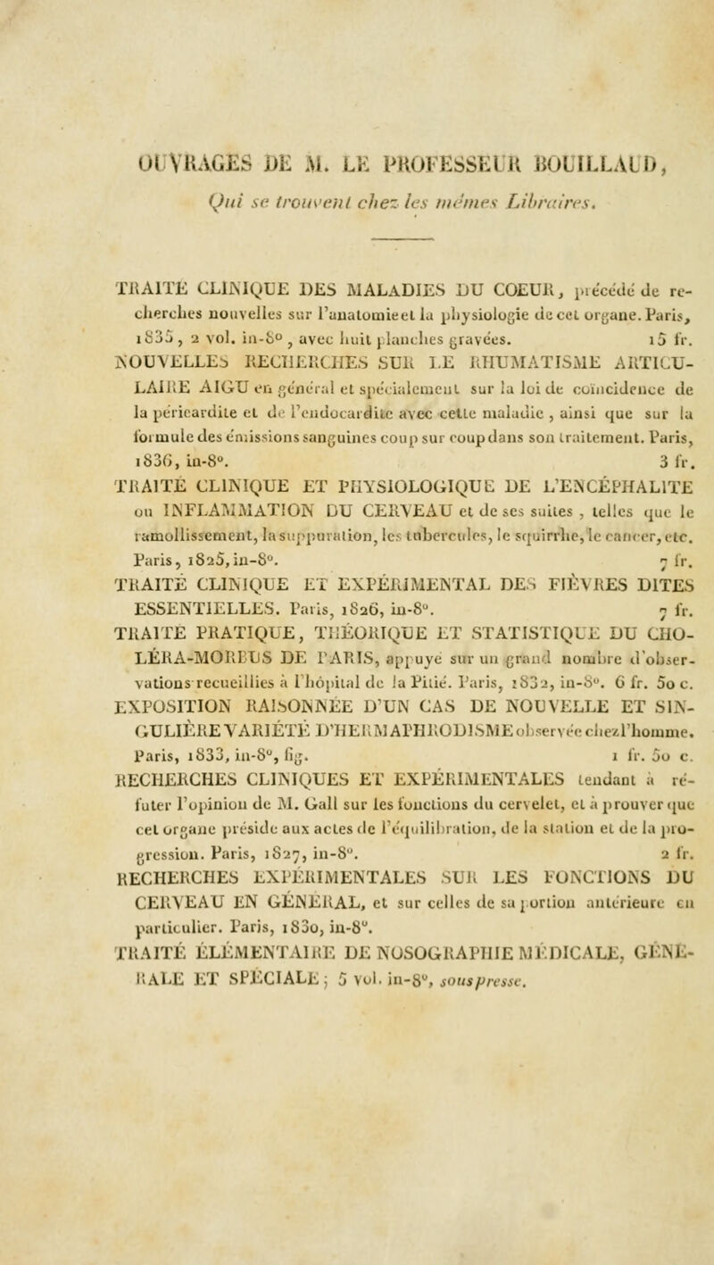 Qui se trouvent chez les mêmes Libraires. TRAITE CLINIQUE DES MALADIES DU COEUR, précédé de re- cherches nouvelles sur l'anatotnieei lu physiologie de cet organe. Paris, itijj, 2 vol. in-8°, avec huit planches gravées, ij fr. NOUVELLE^ RECHERCHÉS SUR LE RHUMATISME ARTICU- LAIRE AIGU en général et spécialement surialoitle coïncidence de la périeardile et de l'endocardite avec celle maladie , ainsi que sur la loi mule des émissions sanguines coup sur coup dans son traitement. Paris, ii>3(>, iu-8°. 3 IV. TRAITÉ CLINIQUE ET PIIYSIOLOGIQUL DE L'ENCÉPHALITE ou INFLAMMATION DU CERVEAU et de ses suites , telles que le l'amollissement, la suppurai ion, les tubercules, le squirrhe, le cancer,etc. Paris, i825,in-8°. ; fr. TRAITÉ CLINIQUE ET EXPÉRIMENTAL DES FIÈVRES DITES ESSENTIELLES. Paris, 1826, iii-8. 5 fr. TRAITE PRATIQUE, THÉORIQUE ET STATISTIQUE DU CHO- LÉRA-MORDUS DE PARIS, appuyé sur un grand nomlire dobser- \aiions recueillies à l'hôpital de la Pitié. Paris, i832, in-8°. 6 fr. 5oc. EXPOSITION RAlbONNÉE D'UN CAS DE NOUVELLE ET SIN- GULIÈRE VARIÉTÉ D'HERMAPHRODISME observée chezl'homme. Paris, i833, in-S°, fig. 1 fr. 00 c. RECHERCHES CLINIQUES ET EXPÉRIMENTALES tendant à ré- futer l'opinion de M. Gall sur les fonctions du cervelet, et à prouver que cet organe préside aux actes de L'équilibration, de la station et de la pro- gression. Paris, 1827, in-8. 9 fr. RECHERCHES EXPÉRIMENTALES SUR LES FONCTIONS DU CERVEAU liN GÉNÉRAL, et sur celles de sa j oriion antérieure eu particulier. Paris, i83o, in-8u. TRAITÉ ÉLÉMENTAIRE DE NOSOGRAPHIEMÉDICALE, I CALE ET SPÉCIALE; 5 vol. in-8», so ut presse.