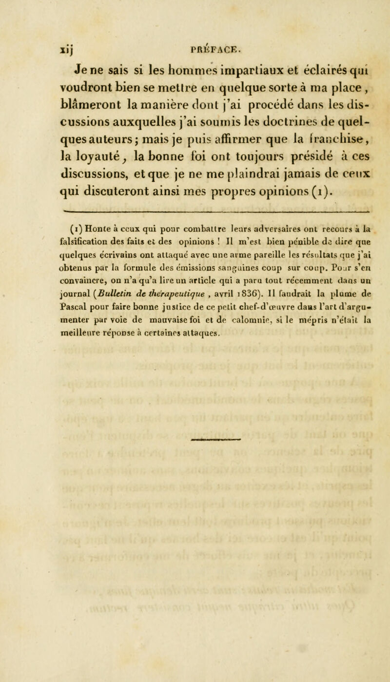 Je ne sais si les hommes impartiaux et éclairés qui voudront bien se mettre en quelque sorte à ma place , blâmeront la manière dont j'ai procédé dans les dis- cussions auxquelles j'ai soumis les doctrines de quel- quesauteurs; mais je puis affirmer que la franchise, la loyauté, la bonne loi ont toujours présidé à ces discussions, et que je ne me plaindrai jamais de ceux qui discuteront ainsi mes propres opinions (1). (i) Honte à ceux qui pour combattre leurs adversaires ont recours à la falsification des faits et des opinions ! Il m1 est bien pe'nible de dire que quelques écrivains ont attaque avec une arme pareille les résultats que j'ai obtenus par la formule des émissions sanguines coup sur coup. Po.ir s'en convaincre, on n'a qu'a lire un article qui a paru tout récemment dans un journal [Bulletin de thérapeutique , avril iS36). Il faudrait la plume de Pascal pour faire bonne jnslice de ce petit chef-d'œuvre dans l'art d'argu- menter par voie de mauvaise foi et de calomnie, si le mépris n'était la meilleure réponse à certaines attaques.