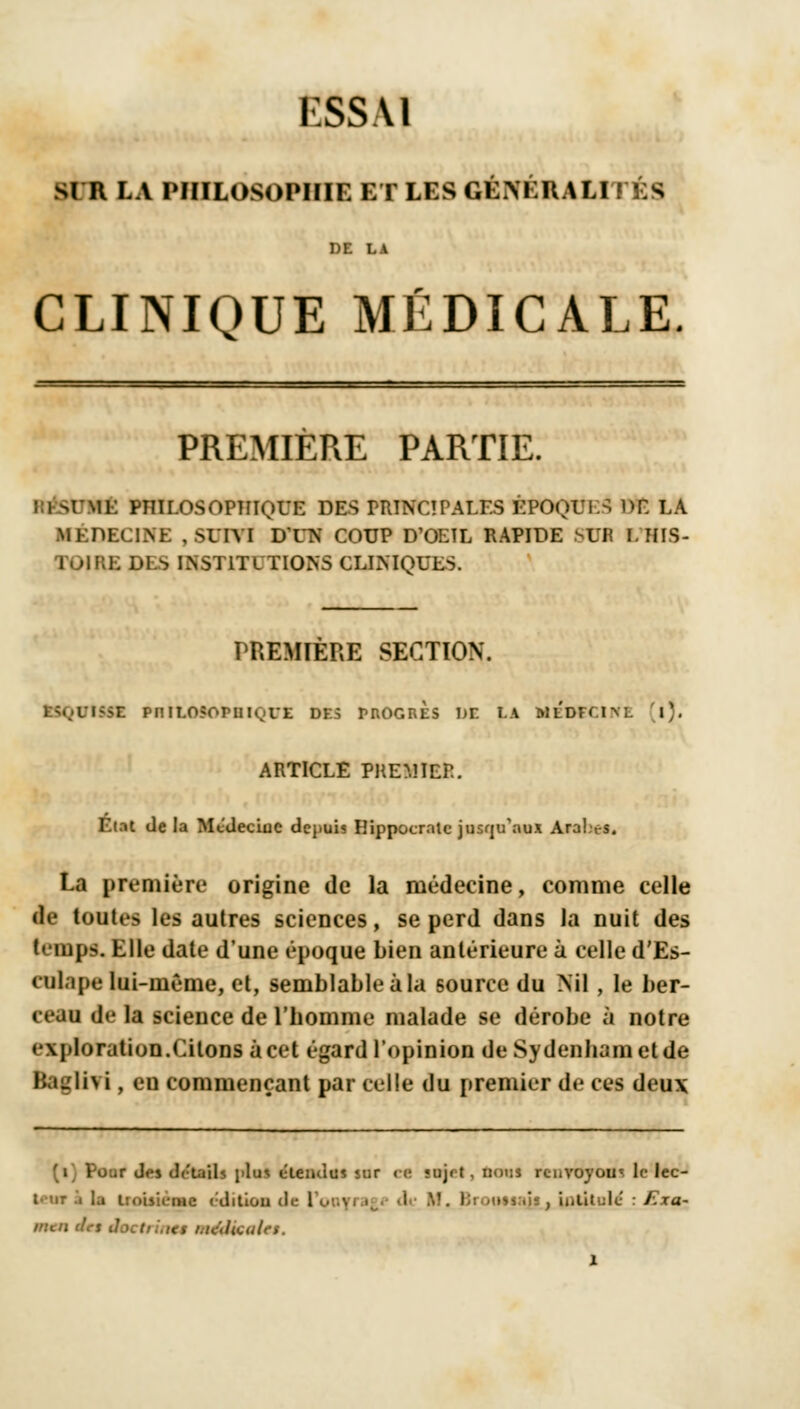 ESSAI SI R LA PHILOSOPHIE ET LES GÉNÉRALITÉS DE LA CLINIQUE MÉDICALE. PREMIERE PARTIE. : l SÉrttt PHILOSOPHIQUE DES PRINCIPALES ÉPOQUI-S DP. LA MÉDECINE , SUIVI D'UN COUP D'OEIL RAPIDE SU1 I. HIS- TOIRE DES INSTITUTIONS CLINIQUES. PREMIERE SECTION. OtttZ PnlLOSOPUIvVE DES MIOGRES DE LA MEDECINE l). ARTICLE PREMIER. Etat de la McdeciuC depuis Hippocrntc jusqu'aux AraLes. La première origine de la médecine, comme celle de toutes les autres sciences, se perd dans la nuit des tempo. Elle date d'une époque bien antérieure à celle d'Es- t-ulape lui-même, et, semblable à la source du Nil , le ber- ceau de la science de l'homme malade se dérobe à notre • \jiloration.Citons à cet égard l'opinion deSydenhametde Baglivi, eu commençant par celle du premier de ces deux r J.-i détails i>lu< étendus sur ce «ujrt, tant renvoyom le lec- Uut i la troisième editiou de 1 mail, intitulé : Exa- mcit drs êoetrint* médicales.