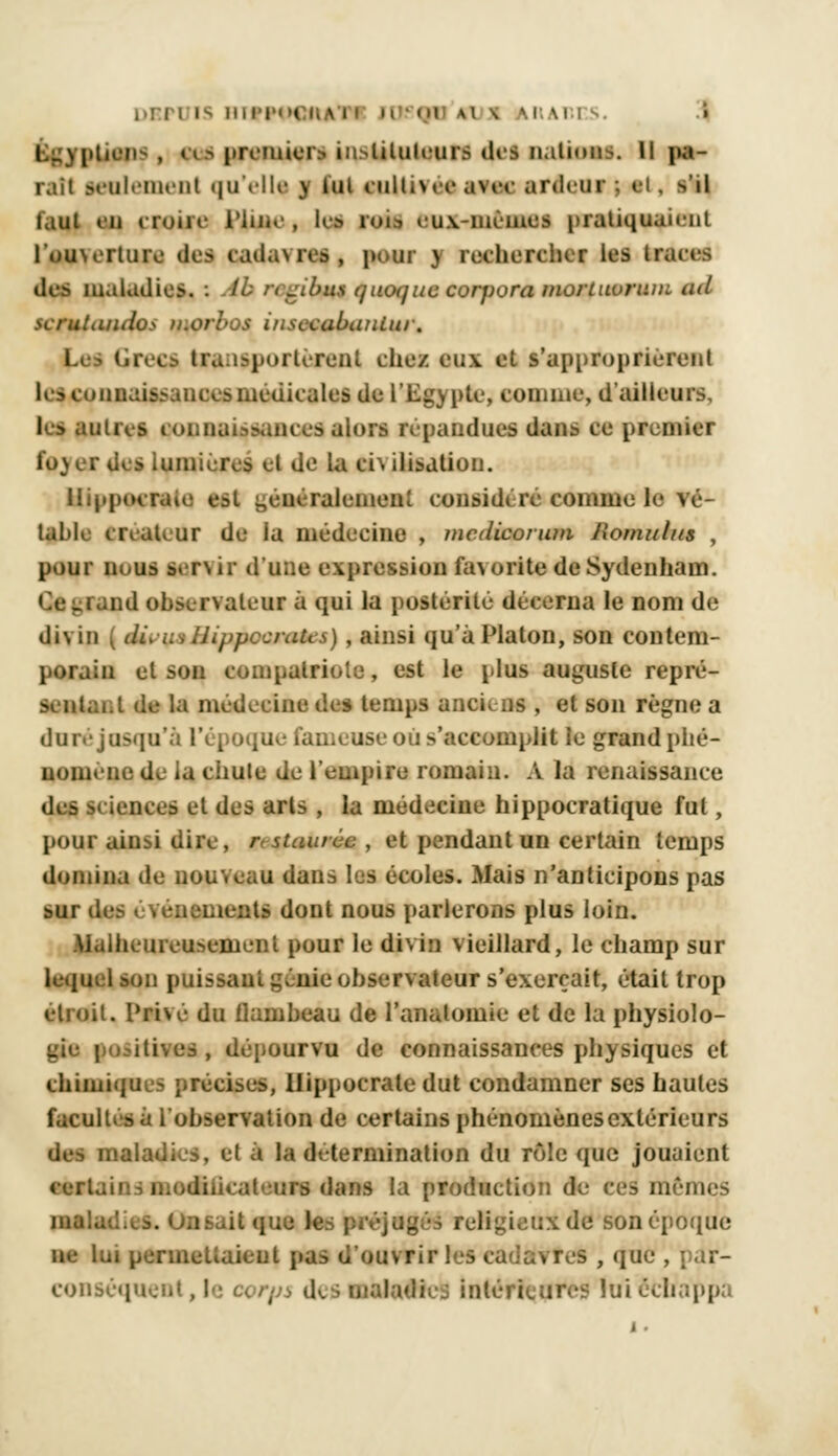 plions, ces premier* instituteurs des nation^, u pa- rait seulement qu'elle ] lui culti\eeavcc ardeur •. ci. ->'\\ faut an croire l'In.e , lis rois eux-mêmes pratiquaient l'ou\erture des cadawes , pour ) rechercher les traces des maladies. : tb regibtu t/uenjuc corpora mortuorum ml serutiiiulo> u.orl-us i/isccabatiiui. Ira i-portèrent chez eux et s'approprièrent I- -i :;: ir uccsmcdicales (Je l'Egypte, connue, d ailleurs, ks autres connaissances alors répandues dans ce premier fo)er d^s lumières et de la ci\ ilisatiou. Hippocraie est généralement considéré comme le vé- table créateur de la médecine , mcdicoiuni Jlornul/ts , pour nous lervir d'une expression favorite deSydenham. . iand observateur à qui la postérité décerna le nom de divin ( dL uvIJippccraUs), ainsi qu'à Platon, son contem- porain et son compatriote, est le plus auguste repré- sentant de la médecine des temps anciens , et son règne a dure jusqu'à l'époque fameuse où s'accomplit le grand phé- nomène de la chule de l'empire romain. A la renaissance des sciences et des arts , la médecine hippocratique fut, pour ainsi dire, gn staurùc , et pendant un certain temps domina de non.eau dans les écoles. Mais n'anticipons pas sur des événements dont nous parlerons plus loin. Malheureusement pour le divin vieillard, le champ sur lequel son puissant génie observateur s'exerçait, était trop étroit. Privé du flambeau de l'analomie et de la physiolo- gie positives , dépourvu de connaissances physiques et chimiques précises, llippocrale dut condamner ses hautes facultés à l'observation de certains phénomènes extérieurs des maladies, et à la détermination du rôle que jouaient certains modilicaleurs dans la production de ces mêmes inalatl.^s. Onsait que le . :;x de son époque lui permettaient pas d'ouvrir les cadavres , que , conséquent,le corps desnàl«4Hc Intéricqïeï lui