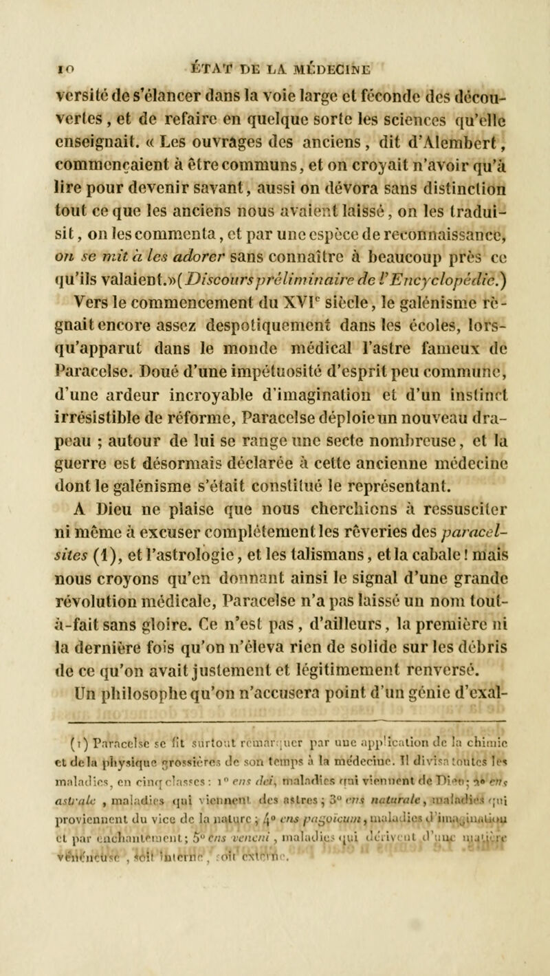 versité de s'élancer dans la voie large et féconde des décou- vertes , et de refaire en quelque sorte les sciences qu'elle enseignait. « Les ouvrages des anciens , dit dWlembert, commençaient à être communs, et on croyait n'avoir qu'à lire pour devenir savant, aussi on dévora sans distinction tout ce que les anciens nous avaient laissé, on les tradui- sit , on les commenta, et par une espèce de reconnaissance, on se mit à les adorer sans connaître à beaucoup près ce qu'ils \dA&\exs{.y>{Discours préliminaire de l'Encyclopédie.) Vers le commencement du XVIe siècle, le galénisme ré- gnait encore assez despotiquement dans les écoles, lors- qu'apparut dans le monde médical l'astre fameux de Paracelse. Doué d'une impétuosité d'esprit peu commune, d'une ardeur incroyable d'imagination et d'un instinct irrésistible de réforme, Paracelse déploie un nouveau dra- peau ; autour de lui se range une secte nombreuse, et la guerre est désormais déclarée à cette ancienne médecine dont le galénisme s'était constitué le représentant. A Dieu ne plaise que nous cherchions à ressusciter ni même à excuser complètement les rêveries des paracel- sites (1), et l'astrologie, et les talismans, et la cabale ! mais nous croyons qu'en donnant ainsi le signal d'une grande révolution médicale, Paracelse n'a pas laissé un nom tout- à-fait sans gloire. Ce n'est pas , d'ailleurs, la première ni la dernière fois qu'on n'éleva rien de solide sur les débris de ce qu'on avait justement et légitimement renversé. Un philosophe qu'on n'accusera point d'un génie d'exal- (t) Pnrncelsc se fit surtout remarquer par uuc application de la chimie et delà physique «rossièro.-, de son temps à la medeeine. Il divisa toutes les maladies en rinqr!:i<^rs : 1 ens <lri, maladies rroi viennent de Di v : •>» çr?<; astrale , maladies qui viennent des titres j 3° t'tis n proviennent du vice de la nature ; 4 <.« p«soïcu/w,uialu lie d iiua^iiiiUiou et par cacnant£nient; neni , maladies uni deïi\ •m' c'xtnïri<\