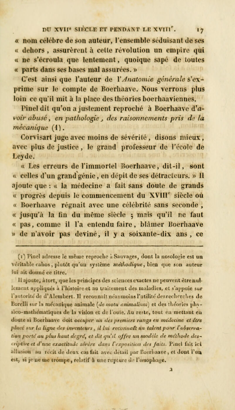 « nom célèbre de bob auteur, l'ensemble séduisant de ses « dehors , assurèrent à celte révolution un empire «iut « ne >YiT(iulu que lentement, quoique sapé de toutes 1 parts dans ses bases mal assurées. » <;'e>t ain>i que l'auteur de V.fnatomie générale s'ex- prime sur le compte de Koerhaave. Nous verrons plus loin ee qu'il mit à la plaee des théories boerhaaviennes. Pinel dit qu'on ajustement reproché à Boerhaave d'a- voir abuse , en pathologie , des raisonnements pris dr la mécanique (1). Corvisart juge avec moins de sévérité, disons mieux, avec plus de justice , le grand professeur de l'école de l.i'ule. « Les erreurs de l'immortel lioerhaave, dit-il, sont « celles d'un grand génie, en dépit de ses détracteurs. » Il ajoute que : c la médecine a fait sans doute de grands « progrès depuis le commencement du XVIir siècle où Boorhaave régnait avec une célébrité sans seconde , « jusqu'à la fin du même siècle ; mais qu'il ne faut « pas, comme il l'a entendu faire, blâmer Uoerhaave » de n'avoir pas deviné, il y a soixante-dix ans, ce 'T î 'i 11 cl adresse le môinc reproche à Sauvages, dont la no<olo,;ie est un table ralios, plutôt qu'un système méthodique, bien que son auteur lui ait dnraé' ee titre. Il ajoute, àlort, que les principes des sciences exactes ne peuvent étrenul- .1 appliqué* à l'histoire et au traitement des maladies, et s'appuie sur l'autorité*de d'Alembcrl. Il reconnaît néanmoins l'atililc desre< lierclies de Borell* sur la mécanique animale [de motu anitnatium) et des théories pln- sico-matliematiqucs de la vision et de l'ouïe. Au rc»le, tout en mettant eu doute si Boerhaave doit occuper un îles premiers rangs en médecine et être pluie mr la ligne des inventeurs , il lui reconnaît un fuient pour l'observa- tion porte au plus haut degré, et dit qu'il offre un modèle, de méthode des- ripi \e il il une exactitude sévère du/a rexposition des Jaili. Pincl l'ait ici allusion ;.u 1.. ii de Jeux cm fait a?e< détail par Boerliaave, ci dont l'un ne irôope, rel.ttif à une reptore d ■ l'oesophage. 2