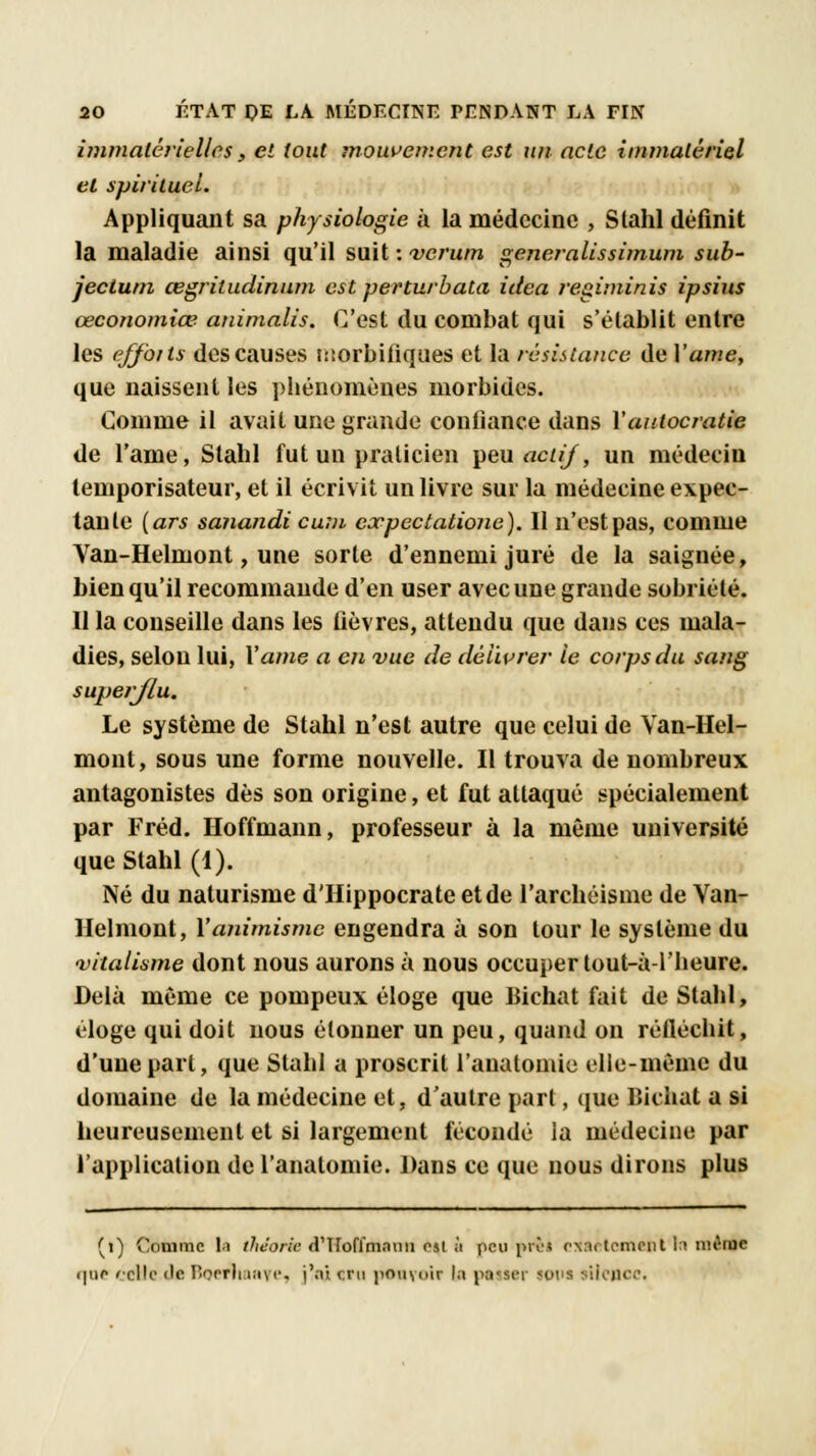 immatérielles, et tout mouvement est un acte immatériel et spirituel. Appliquant sa physiologie à la médecine , Slahl définit la maladie ainsi qu'il suit : verum generalissimum sub- jectum œgritudinum est perturbata idea regiminis ipsius œconomiœ animalis. C'est du combat qui s'établit entre les efforts des causes isiorbifiques et la résistance de Yame, que naissent les phénomènes morbides. Comme il avait une grande confiance dans Vautocratie de l'ame, Stahl fut un praticien peu actif, un médecin temporisateur, et il écrivit un livre sur la médecine expec- tanle [ars sanandi cum eoepectationc). Il n'est pas, comme Van-Helmont, une sorte d'ennemi juré de la saignée, bien qu'il recommande d'en user avec une grande sobriété. Il la conseille dans les fièvres, attendu que dans ces mala- dies, selon lui, Yame a en vue de délivrer le corps du sang superflu* Le système de Stahl n'est autre que celui de Van-Hel- mont, sous une forme nouvelle. Il trouva de nombreux antagonistes dès son origine, et fut attaqué spécialement par Fréd. Hoffmann, professeur à la même université que Stahl (1). Né du naturisme d'Hippocrate et de l'archéisme de Van- Helmont, Y animisme engendra à son tour le système du •vitalimie dont nous aurons à nous occuper tout-à l'heure. Delà même ce pompeux éloge que Bichat fait de Stahl, éloge qui doit nous étonner un peu, quand on réiléchit, d'une part, que Stahl a proscrit l'anatomie elle-mèine du domaine de la médecine et, d'autre part, que lïichat a si heureusement et si largement fécondé la médecine par l'application de l'anatomie. Dans ce que nous dirons plus (i) Comme li théorie <T1 rofïmnuu t%l à peu prêi oxaetcmentln uh'iuo i|nf celle «le Boefliaaye, j'ai cru pouvoir la pot ser toi t stloBcc.