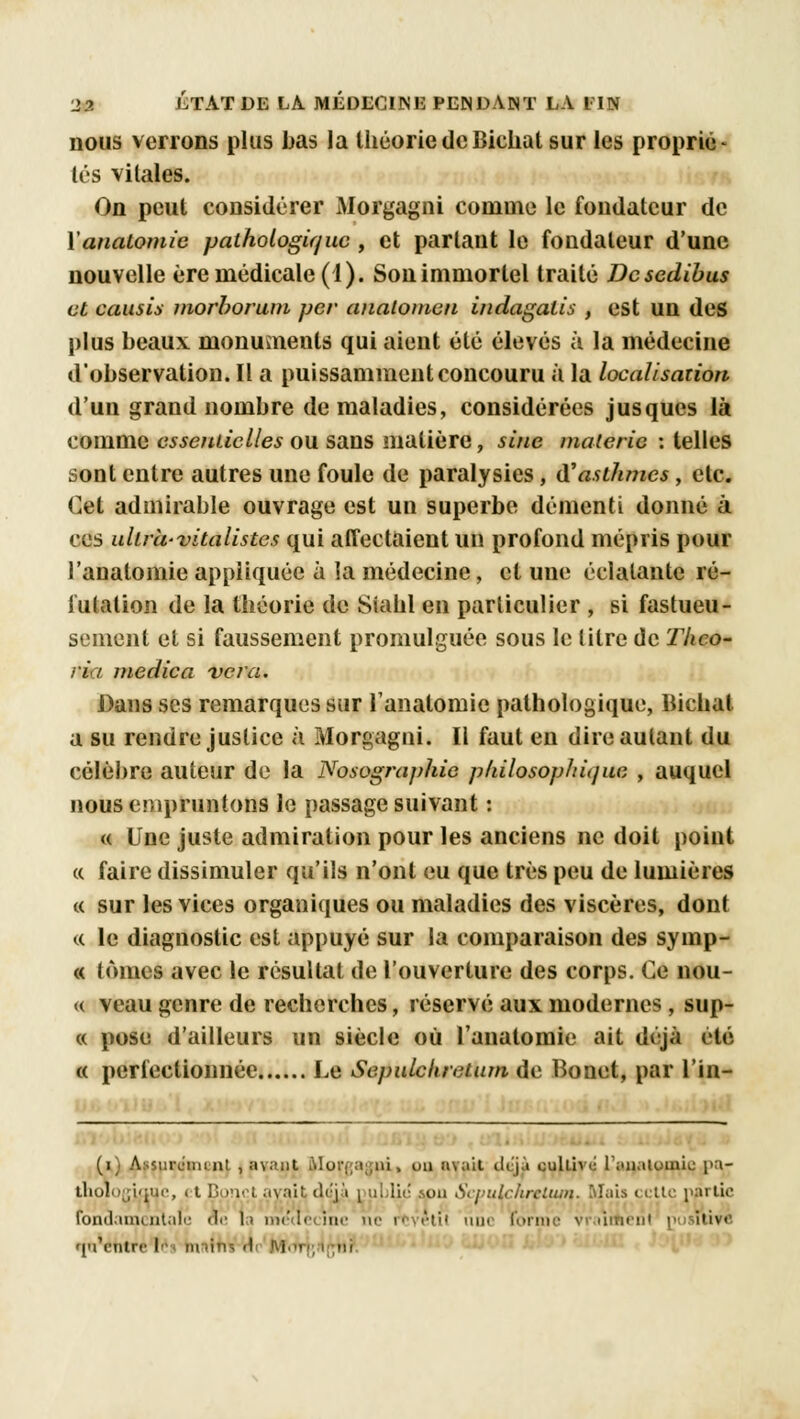 nous verrons plus bas la théorie deBielial sur les proprié- tés vitales. On peut considérer Morgagni comme le fondateur de Yanaiomic pathologique, et parlant le fondateur d'une nouvelle ère médicale (1). Son immortel traité Dcscdibus et causis morborum per anatomen indagalis , est un des plus beaux monumeuls qui aient été élevés à la médecine d'observation. Il a puissamment concouru à la localisation d'un grand nombre de maladies, considérées jusques là comme essentielles ou sans matière, sine malerie : telles sont entre autres une foule de paralysies, d'asthmes, etc. Cet admirable ouvrage est un superbe démenti donné à ces ultrà-vitalistcs qui affectaient un profond mépris pour l'anatomie appliquée à la médecine, et une éclatante ré- futation de la théorie de Siahl en particulier , si fastueu- sement et si faussement promulguée sous le litre de Thco- ri/ medica ver a. Dans ses remarques sur l'anatomie pathologique, Bichat a su rendre justice à Morgagni. Il faut en dire autant du célèbre auteur de la Nosographie philosophique , auquel nous empruntons le passage suivant : « Une juste admiration pour les anciens ne doit point « faire dissimuler qu'ils n'ont eu que très peu de lumières « sur les vices organiques ou maladies des viscères, dont « le diagnostic est appuyé sur la comparaison des symp- « tomes avec le résultat de l'ouverture des corps. Ce nou- « veau genre de recherches, réservé aux modernes, sup- « pose d'ailleurs un siècle où l'anatomie ait déjà été « perfectionnée Le Sepulcluetum de Bonet, par l'in- (i) Assurcimut , avant Morpagui, ou avait déjà cultivé l'unaioinic pa- thologique, et Bpnet avait di'yv public son ScpuLcfirelum. Mais cette partie fondamentale de 1» me'uccinc ne rtvctil nue forme vraiment pu iii\< qu'entre I» m.in-, -I : j ■