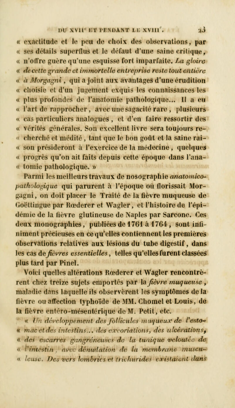 DU \N 11 I 1 ITMlAM' 1 l \\ III . ai « exactitude el le peu de choii des observations, par « ses détails superflus et le défaut (l'uni' saine eriiiqne, u n'offre guère qu'une esquisse fort imparfaite. La gloire >/, c tte grande et immortelle entreprise resta tout entière a à Morgagni, qui a joint aux avantages d'une érudition Choisie el d'un jugement exquis les connaissances les « plus profondes de l'analomie pathologique... Il a en u l'art de rapprocher , atec une sagacité rare , plusieurs « cas particuliers analogues , et d'en faire ressortir des férités générales. Son excellent livre sera toujours re- eherrhé el médité , tant que le hou goût et la saine rai- '•n présideront à l'exercice de la médecine , quelques progrès qu'on ait faits depuis cette époque dans l'ana- « toinie pathologique. » Parmi les meilleurs travaux de nosographie anatomico- jniih dorique qui parurent à l'époque où florissait Mor- ni, on doit placer le Traité de la lièvre muqueuse de (ioëttingue par Rœderer et Wagler, et l'histoire de l'épi- démie de la fièvre glutineuse de Naples par Sarcone. Ces deux monographies, publiées de 1761 à 176i, sont infi- niment précieuses en ce qu'elles contiennent les premières observations relatives aux lésions du tube digestif, dans les cas de fièvres essentielles, telles qu'elles furent classées plus tard par Pinel. Voiei quelles altérations Rœderer et Wagler rencontrè- rent eliez treize sujets emportés par la fièvre muqueuse , maladie dans laquelle ils observèrent les symptômes delà lièvre ou afTection typhoïde de MM. Chomel et Louis, de la fièvre enliro-mésentérique de M. Petit, etc. « / • développement des follicules muqueux de Vesto- « mac et des intestins... des excoriations, des ulcérations, « des, escarres gangreneuses de la tunique veloutée de « 1'inicstiu av\ dénudât ion de la membrane tnuscu- « leusc. Des vers lombrics et triehurides existaient dans