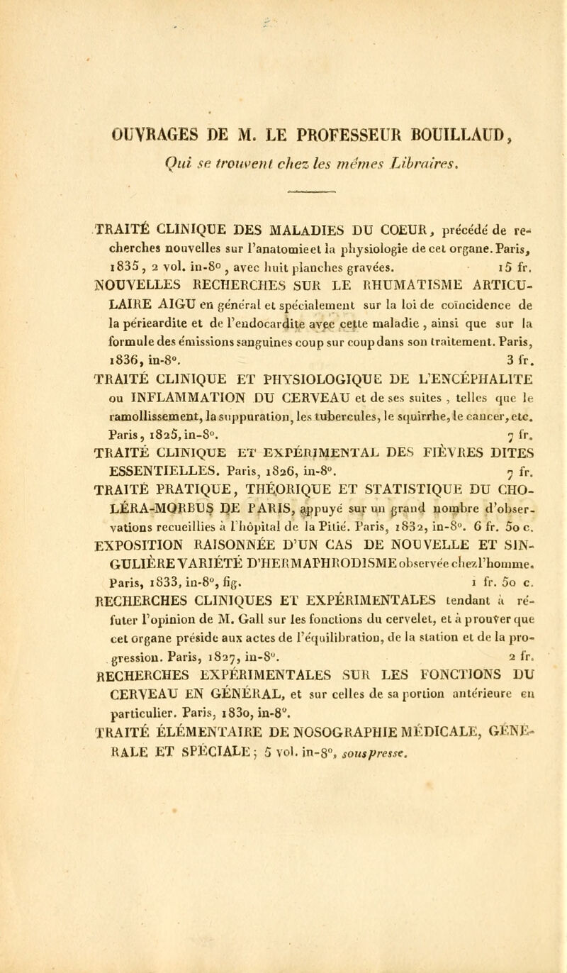 OUVRAGES DE M. LE PROFESSEUR BOUILLAUD, Qui se trouvent chez les mêmes Libraires. TRAITÉ CLINIQUE DES MALADIES DU COEUR, précédé de re- cherches nouvelles sur l'anatomieet la physiologie de cet organe. Paris, i835 , 2 vol. in-8° , avec huit planches gravées. i5 fr. NOUVELLES RECHERCHES SUR LE RHUMATISME ARTICU- LAIRE AIGU en général et spécialement sur la loi de coïncidence de la périeardite et de l'endocardite avec cette maladie , ainsi que sur la formule des émissions sanguines coup sur coup dans son traitement. Paris, i836, in-8°. 3 fr. TRAITÉ CLINIQUE ET PHYSIOLOGIQUE DE L'ENCÉPHALITE ou INFLAMMATION DU CERVEAU et de ses suites , telles que le ramollissement, la suppuration, les tubercules, le squirrhe, le cancer, etc. Paris, i825,in-8°. 7 fr. TRAITÉ CLINIQUE ET EXPÉRIMENTAL DES FIÈVRES DITES ESSENTIELLES. Paris, 1826, in-8°. 7 fr. TRAITÉ PRATIQUE, THÉORIQUE ET STATISTIQUE DU CHO- LÉRA-MQRBUS DE PARIS, appuyé sur un grand nombre d'obser- vations recueillies à l'hôpital de la Pitié. Paris, 1832, in-8°. 6 fr. 5o c. EXPOSITION RAISONNÉE D'UN CAS DE NOUVELLE ET SIN- GULIÈRE VARIÉTÉ D'HERMAPHRODISME observée chezl'homme. Paris, i833, in-8°, fig. 1 fr. 5o c. RECHERCHES CLINIQUES ET EXPÉRIMENTALES tendant à ré- futer l'opinion de M. Gall sur les fonctions du cervelet, et à prouver que cet organe préside aux actes de l'équilibration, de la station et de la pro- gression. Paris, 1827, in-8. 2 fr. RECHERCHES EXPÉRIMENTALES SUR LES FONCTIONS DU CERVEAU EN GÉNÉRAL, et sur celles de sa portion antérieure en particulier. Paris, i83o, in-8. TRAITÉ ÉLÉMENTAIRE DE NOSOGRAPHIE MÉDICALE, GÉNÉ- RALE ET SPÉCIALE ; Ù\'o\.in-S°, sous presse.