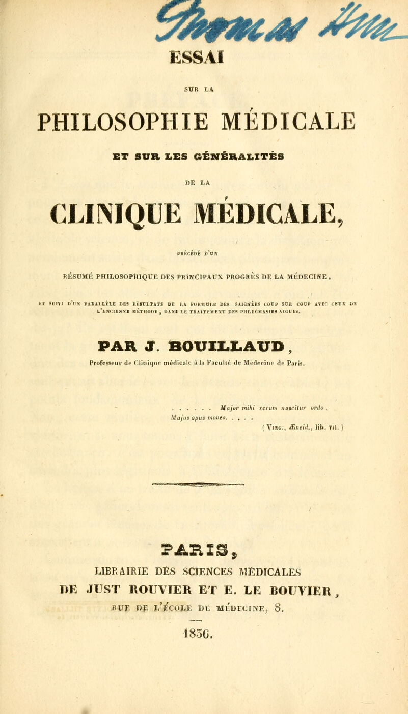 yfo*cw#m- ESSAI SUR LA PHILOSOPHIE MÉDICALE ET SUR LES GÉNÉRALITÉS DE LA CLINIQUE MÉDICALE, / SHECÉDE n'os RÉSUMÉ PHILOSOPHIQUE DES PRINCIPAUX PROGRES DE LA MÉDECINE, ET «DHI D'UN PARALLÈLE DES RÉSULTATS DE LA FORMULE DES U..;.U'.' COUP SDE COUP AVEC CBEI lit L'ANCIENNE MÉTHODE, DANS LE TRAITEMENT DES PHLEGMASIBS AIGUËS. PAR S fiOUILIiÂUD , Professeur de Clinique médicale à la Facullé de Médeeine de Paris. Major rnihî rerum nalcilUT ordo , Majus opus movea (ViRG;, Sneii., lib. VII. ) PARIS, LIBRAIRIE DES SCIENCES MEDICALES DE JUST ROÏTVIER ET E. LE BOUVIER, ru F. de i/p'au-F DE MEDECINE, 8. 1856.