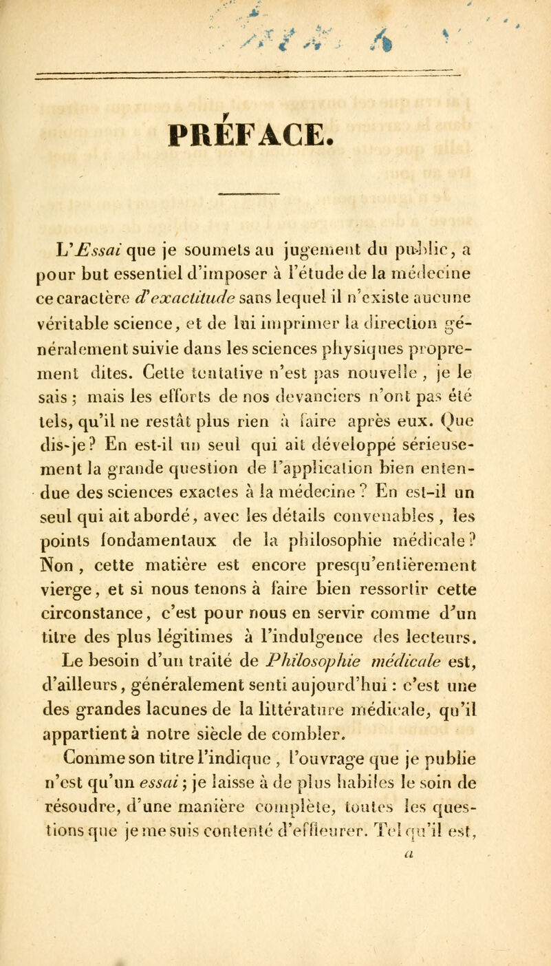 s** PREFACE. h'jEssaique je soumets au jugement du pu>blic, a pour but essentiel d'imposer à l'étude de la médecine ce caractère d'exactitude sans lequel il n'existe aucune véritable science, et de lui imprimer la direction gé- néralement suivie dans les sciences physiques propre- ment dites. Cette tentative n'est pas nouvelle , je le sais ; mais les efforts de nos devanciers n'ont pas été tels, qu'il ne restât plus rien à Taire après eux. Que dis-je? En est-il un seul qui ait développé sérieuse- ment la grande question de l'application bien enten- due des sciences exactes à la médecine ? En est-il un seul qui ait abordé, avec les détails convenables , les points fondamentaux de la philosophie médicale ? Non , cette matière est encore presqu'enlièrement vierge, et si nous tenons à faire bien ressortir cette circonstance, c'est pour nous en servir comme d'un titre des plus légitimes à l'indulgence des lecteurs. Le besoin d'un traité de Philosophie médicale est, d'ailleurs, généralement senti aujourd'hui : c'est une des grandes lacunes de la littérature médicale, qu'il appartient à notre siècle de combler. Gomme son titre l'indique , l'ouvrage que je publie n'est qu'un essai; je laisse à de plus habiles le soin de résoudre, d'une manière complète, toutes les ques- tions que je me suis contenté d'effleurer. Tel qu'il est.