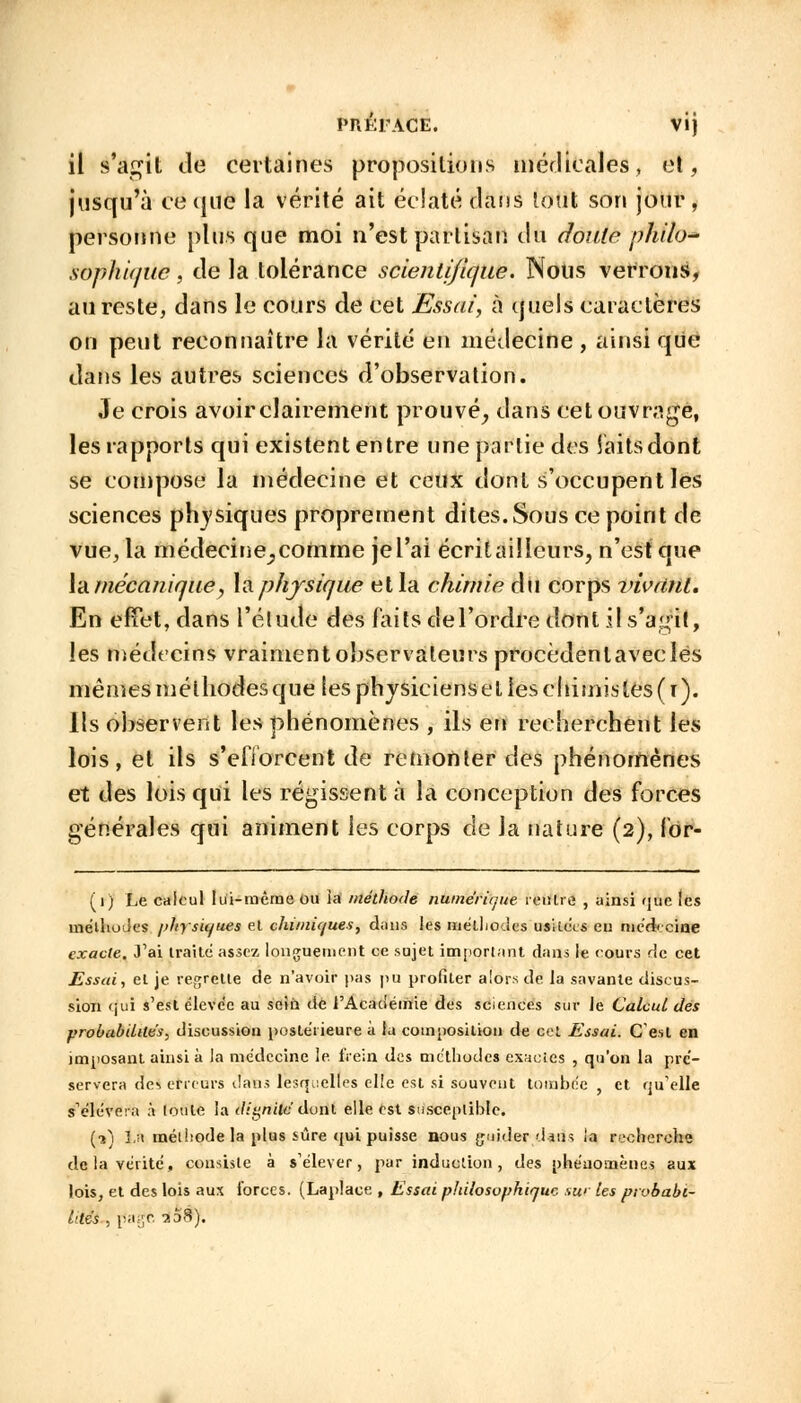 PRÉFACE. Vij il s'agit de certaines propositions médicales, et, jusqu'à ce que la vérité ait éclaté dans tout son jour, personne plus que moi n'est partisan du doute philo- sophique , de la tolérance scientifique. Nous verrons, au reste, dans le cours de cet Essai, à quels caractères on peut reconnaître la vérité en médecine , ainsi que dans les autres sciences d'observation. Je crois avoir clairement prouvé, dans cet ouvrage, les rapports qui existent entre une partie des laits dont se compose la médecine et ceux dont s'occupent les sciences physiques proprement dites. Sous ce point de vue, la médecine_, comme jel'ai écritaiîleurs, n'est que la mécanique, la physique et la chimie du corps vivrinl. En effet, dans l'étude des faits de l'ordre dont il s'agit, les médecins vraiment observateurs proccdenlaveclès mêmes méthodes que les physiciens et les cliimis tes (i). Ils observent les phénomènes , ils en recherchent les lois, et ils s'efforcent de remonter des phénomènes et des lois qui les régissent à la conception des forces générales qui animent les corps de la nature (2), for- (1) Le cnlcul lui-même ou ia méthode numérique rentre , ainsi que les méthodes physiques et chimiques, dans les méthodes usitées eu méd< cine exacte. J'ai traite assez longuement ce sujet important dans le cours de cet Essai, et je regrette de n'avoir pas pu profiler alors de la savante discus- sion qui s'est éleve'e au sein de l'Académie des sciences sur Je Calcul des probabilités, discussion postérieure à la composition de cet Essai. C'est en imposant ainsi à la médecine le. frein des méthodes exactes , qu'on la pré- servera de^ erreurs dans lesquelles elle est si souvent tombée , et qu'elle s'élèvera à toute la dignité dont elle est susceptible. (1) La méthode la plus sûre qui puisse nous guider dans ia recherche delà vérité, consiste à s'élever, par induction, des phénomènes aux lois, et des lois aux forces. (Laplace , Essai philosophique sur les probabi- lités , page 7.6S).