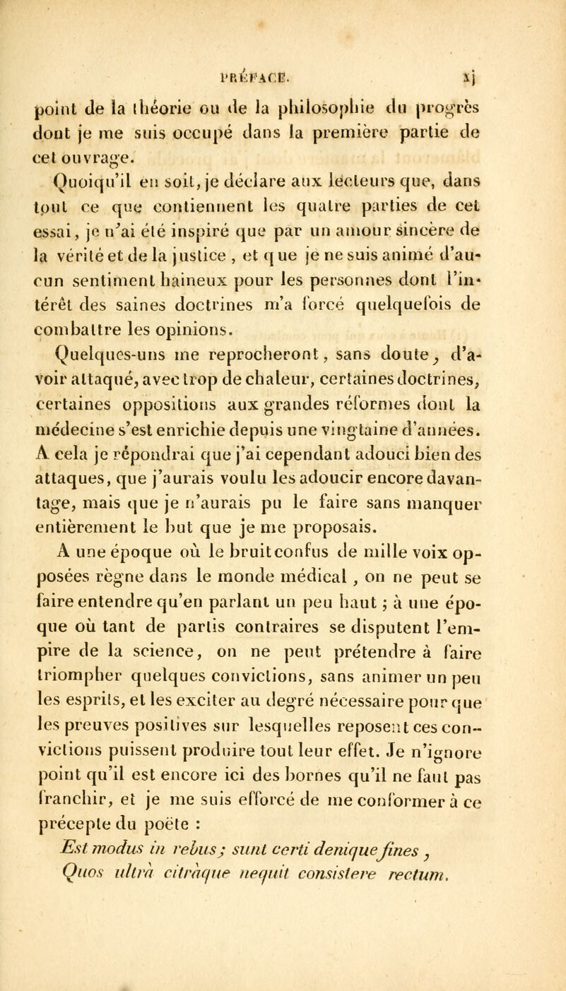 i'P.KFAf.E. Xj point de la théorie ou de la philosophie du progrès dout je me suis occupé dans la première partie de cet ouvrage. Quoiqu'il en soil, je déclare aux lecteurs que, dans tout ce qut; contiennent les quatre parties de cet essai, je n'ai été inspiré que par un amour sincère de la vérité et de la justice , et q ue je ne suis animé d'au- cun sentiment haineux pour les personnes dont l'in- térêt des saines doctrines m'a forcé quelquefois de combattre les opinions. Quelques-uns me reprocheront, sans doute, d'a- voir attaqué, avec trop de chaleur, certaines doctrines, certaines oppositions aux grandes réformes dont la médecine s'est enrichie depuis une vingtaine d'années. A cela je répondrai que j'ai cependant adouci bien des attaques, que j'aurais voulu les adoucir encore davan- tage, mais que je n'aurais pu le faire sans manquer entièrement le but que je me proposais. A une époque où le bruit confus de mille voix op- posées règne dans le monde médical , on ne peut se faire entendre qu'en parlant un peu haut ; à une épo- que où tant de partis contraires se disputent l'em- pire de la science, on ne peut prétendre à faire triompher quelques convictions, sans animer un peu les esprits, et les exciter au degré nécessaire pour que les preuves positives sur lesquelles reposent ces con- victions puissent produire tout leur effet. Je n'ignore point qu'il est encore ici des bornes qu'il ne faut pas franchir, et je me suis efforcé de me conformer à ce précepte du poète : Est modus in rébus; sutit certi deniquefines , Quos ultra ci traque tieqnit cojisistère rectum.