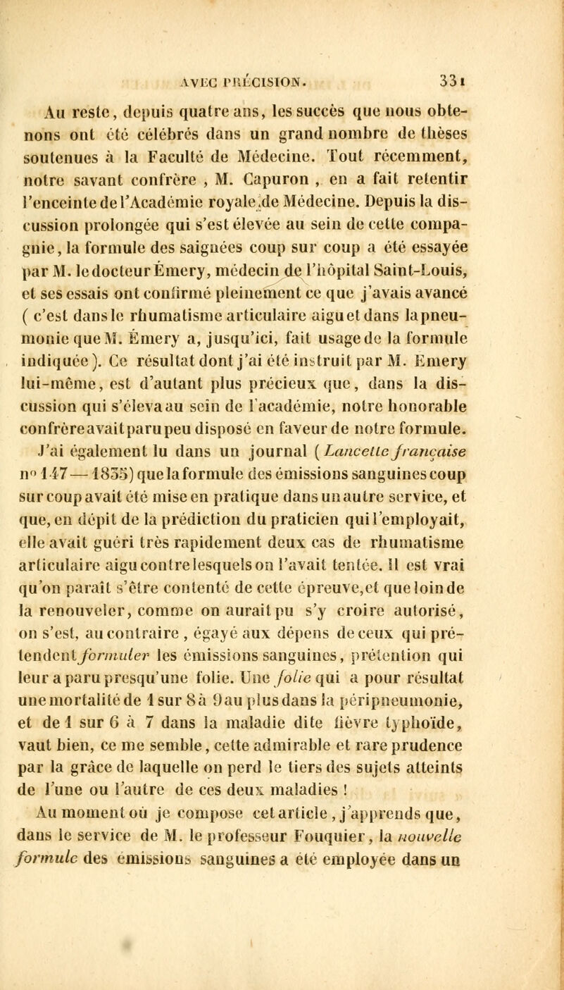 AV1CG IMILCISION. 33 1 Au reste, depuis quatre ans, les succès que nous obte- nons ont été célébrés dans un grand nombre de thèses soutenues à la Faculté de Médecine. Tout récemment, notre savant confrère , M. Capuron , en a fait retentir l'enceinte de l'Académie royale.de Médecine. Depuis la dis- cussion prolongée qui s'est élevée au sein de cette compa- gnie, la formule des saignées coup sur coup a été essayée par M. le docteur Émery, médecin de l'hôpital Saint-Louis, et ses essais ont confirmé pleinement ce que j'avais avancé ( c'est dansle rhumatisme articulaire aiguetdans lapneu- moniequeM. Émery a, jusqu'ici, fait usagede la formule indiquée ). Ce résultat dont j'ai été instruit par M. Emery lui-même, est d'autant plus précieux que, dans la dis- cussion qui s'éleva au sein de l'académie, notre honorable confrèreavaitparupeu disposé en faveur de notre formule. J'ai également lu dans un journal (Lancette française no 147—1855) que la formule des émissions sanguines coup sur coup avait été mise en pratique dans un autre service, et que, en dépit de la prédiction du praticien qui l'employait, elle avait guéri très rapidement deux cas de rhumatisme articulaire aigu contre lesquels on l'avait tentée, il est vrai qu'on paraît s'être contenté de cette épreuve,et queloinde la renouveler, comme on aurait pu s'y croire autorisé, on s'est, au contraire , égayé aux dépens de ceux qui pré- lendenl formuler les émissions sanguines, prétention qui leur aparupresqu'une folie. Une folie qui a pour résultat une mortalité de 1 sur 8 à 9 au pi us dans la péripneumonie, et de 1 sur 6 à 7 dans la maladie dite fièvre typhoïde, vaut bien, ce me semble, cette admirable et rare prudence par la grâce de laquelle on perd le tiers des sujets atteints de Tune ou l'autre de ces deux maladies ! Au moment où je compose cet article , j'apprends que, dans le service de M. le professeur Fouquier, la nouvelle formule des émissions sanguines a été employée dans un