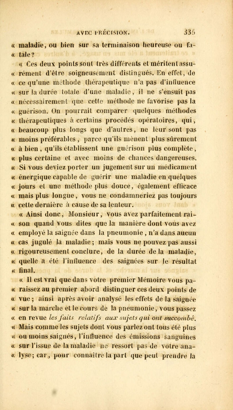 « maladie, ou bien sur sa terminaison heureuse ou fa- « taie? « Ces deux points sont très différents et méritent assu- « rément d'être soigneusement distingués. En effet, de « ce qu'une méthode thérapeutique n'a pas d'influence « sur la durée totale d'une maladie, il ne s'ensuit pas « nécessairement que cette méthode ne favorise pas la « guérison. On pourrait comparer quelques méthodes « thérapeutiques à certains procédés opératoires, qui, « beaucoup plus longs que d'autres, ne leur sont pas « moins préférables , parce qu'ils mènent plus sûrement « à bien , qu'ils établissent une guérison plus complète , « plus certaine et avec moins de chances dangereuses. « Si vous deviez porter un jugement sur un médicament « énergique capable de guérir une maladie en quelques « jours et une méthode plus douce, également efficace « mais plus longue, vous ne condamneriez pas toujours « cette dernière à cause de sa lenteur. « Ainsi donc, Monsieur, vous avez parfaitement rai- « son quand vous dites que la manière dont vous avez « employé la saignée dans la pneumonie , n'a dans aucun « cas jugulé la maladie; mais vous ne pouvez pas aussi « rigoureusement conclure, de la durée delà maladie, « quelle a été l'influence des saignées sur le résultat « final. « Il est vrai que dans votre premier Mémoire vous pa- ix raissez au premier abord distinguer ces deux points de « vue ; ainsi après avoir analysé les effets de la saignée « sur la marche et le cours de la pneumonie, vous passez « en revue lesfaiis relatifs aux sujets qui ont succombé. « Mais comme les sujets dont vous parlez ont tous été plus « ou moins saignés, l'influence des émissions sanguines « sur l'issue de la maladie ne ressort pas de votre ana- « lyse;car, pour connaître la part que peut prendre la