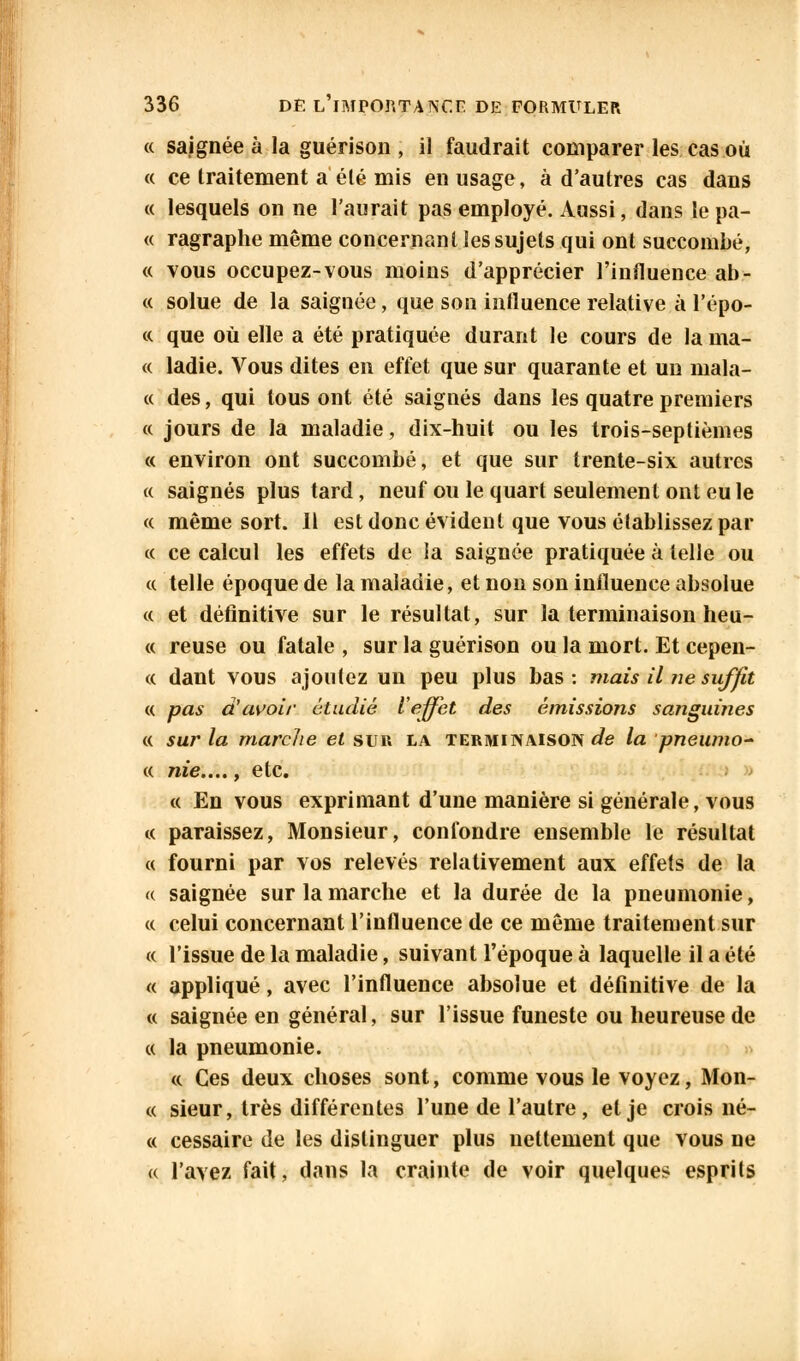 « saignée à la guérison , il faudrait comparer les cas où « ce traitement a été mis en usage, à d'autres cas dans « lesquels on ne l'aurait pas employé. Aussi, dans le pa- « ragraphe même concernant les sujets qui ont succombé, « vous occupez-vous moins d'apprécier l'influence ab- « solue de la saignée, que son influence relative à l'épo- « que où elle a été pratiquée durant le cours de lama- ce ladie. Vous dites en effet que sur quarante et un mala- « des, qui tous ont été saignés dans les quatre premiers a jours de la maladie, dix-huit ou les trois-septièmes « environ ont succombé, et que sur trente-six autres « saignés plus tard, neuf ou le quart seulement ont eu le « même sort. Il est donc évident que vous établissez par « ce calcul les effets de ia saignée pratiquée à telle ou a telle époque de la maladie, et non son influence absolue « et définitive sur le résultat, sur la terminaison heu- « reuse ou fatale , sur la guérison ou la mort. Et cepen- « dant vous ajoutez un peu plus bas: mais il 71e suffit « pas d'avoir étudié l'effet des émissions sanguines « sur la marche et sur la terminaison^ la pneunio- « nie...., etc. « En vous exprimant d'une manière si générale, vous « paraissez, Monsieur, confondre ensemble le résultat « fourni par vos relevés relativement aux effets de la « saignée sur la marche et la durée de la pneumonie, « celui concernant l'influence de ce même traitement sur « l'issue de la maladie, suivant l'époque à laquelle il a été « appliqué, avec l'influence absolue et définitive de la « saignée en général, sur l'issue funeste ou heureuse de « la pneumonie. « Ces deux choses sont, comme vous le voyez, Mon- « sieur, très différentes l'une de l'autre, et je crois né- « cessaire de les distinguer plus nettement que vous ne « l'avez fait, dans la crainte de voir quelques esprits