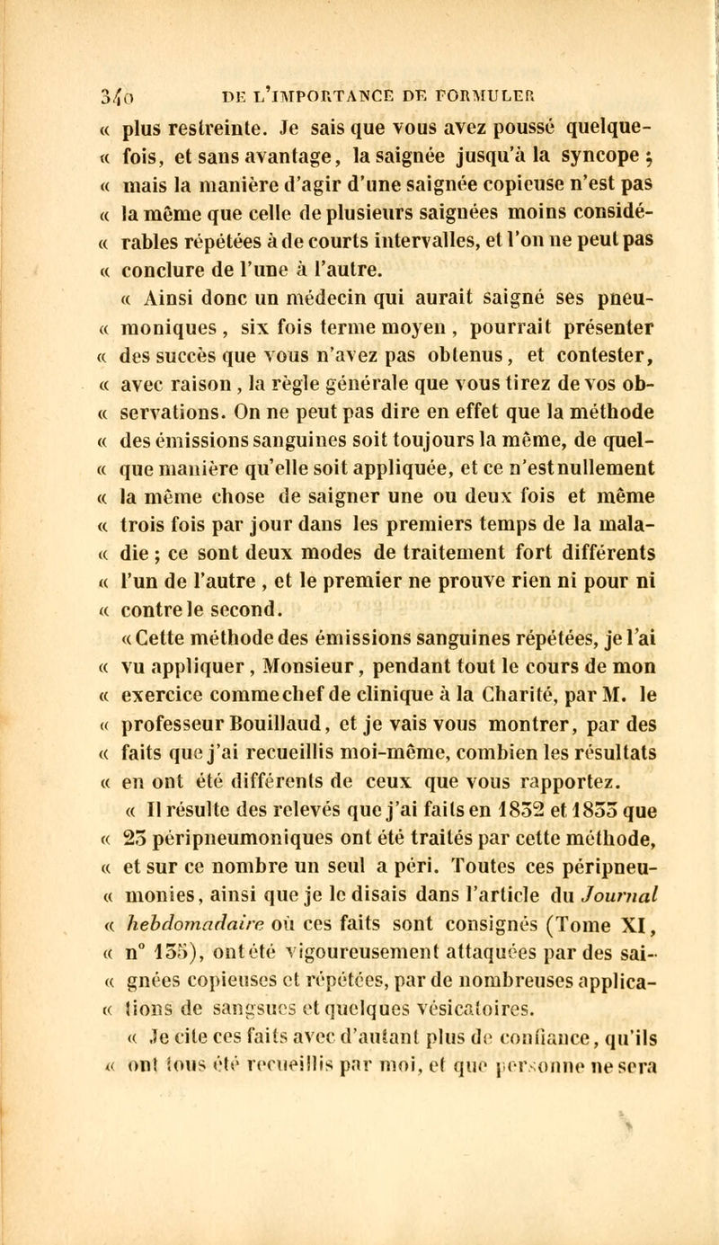 « plus restreinte. Je sais que vous avez poussé quelque- « fois, et sans avantage, la saignée jusqu'à la syncope} « mais la manière d'agir d'une saignée copieuse n'est pas « la même que celle de plusieurs saignées moins considé- « râbles répétées à de courts intervalles, et l'on ne peut pas « conclure de l'une à l'autre. « Ainsi donc un médecin qui aurait saigné ses pneu- « moniques , six fois terme moyen , pourrait présenter « des succès que vous n'avez pas obtenus, et contester, « avec raison , la règle générale que vous tirez de vos ob- « servations. On ne peut pas dire en effet que la méthode « des émissions sanguines soit toujours la même, de quel- ce que manière qu'elle soit appliquée, et ce n'est nullement « la même chose de saigner une ou deux fois et même « trois fois par jour dans les premiers temps de la inala- « die ; ce sont deux modes de traitement fort différents a l'un de l'autre , et le premier ne prouve rien ni pour ni « contre le second. « Cette méthode des émissions sanguines répétées, je l'ai « vu appliquer, Monsieur, pendant tout le cours de mon « exercice comme chef de clinique à la Charité, par M. le « professeur Bouillaud, et je vais vous montrer, par des « faits que j'ai recueillis moi-même, combien les résultats « en ont été différents de ceux que vous rapportez. « Il résulte des relevés que j'ai faits en 1832 et 1853 que « 23 péripneumoniques ont été traités par cette méthode, « et sur ce nombre un seul a péri. Toutes ces péripneu- « monies, ainsi que je le disais dans l'article du Journal « hebdomadaire où ces faits sont consignés (Tome XI, « n° 155), ontété vigoureusement attaquées par des sai- « gnées copieuses et répétées, par de nombreuses applica- « lions de sangsues et quelques vésicuîoires. « Je cite ces faits avec d'autant plus do confiance, qu'ils « ont ions été recueillis par moi, et que personne ne sera