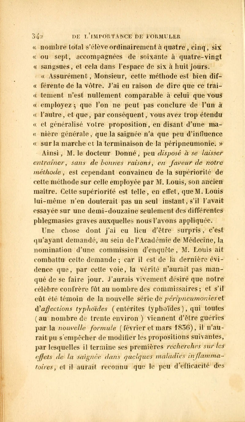 « nombre total s'élève ordinairement à quatre , cinq, six « ou sept, accompagnées de soixante à quatre-vingt « sangsues, et cela dans l'espace de six à huit jours. « Assurément, Monsieur, cette méthode est bien dif— « férente de la vôtre. J'ai eu raison de dire que ce trai- te tement n'est nullement comparable à celui que vous « employez} que l'on ne peut pas conclure de l'un à « l'autre, et que, par conséquent, vous avez trop étendu « et généralisé votre proposition, en disant d'une ma- te nière générale, que la saignée n'a que peu d'influence « sur la marche et la terminaison de la péripneumonie. » Ainsi, M. le docteur Donné, peu disposé a se laisser entraîner, sans de bonnes raisons, en faveur de notre méthode, est cependant convaincu de la supériorité de cette méthode sur celle employée par M. Louis, son ancien maître. Cette supériorité est telle, en effet, que M. Louis lui-même n'en douterait pas un seul instant, s'il l'avait essayée sur une demi-douzaine seulement des différentes phlegmasies graves auxquelles nous l'avons appliquée. Une chose dont j'ai eu lieu d'être surpris, c'est qu'ayant demandé, au sein de l'Académie de Médecine, la nomination d'une commission d'enquête, M. Louis ait combattu cette demande ; car il est de la dernière évi- dence que, par cette voie, la vérité n'aurait pas man- qué de se faire jour. J'aurais vivement désiré que notre célèbre confrère fût au nombre des commissaires; et s'il eût été témoin de la nouvelle série de péripneumonieset d'affections typhoïdes (entérites typhoïdes), qui toutes (au nombre de trente environ ) viennent d'être guéries par la nouvelle formule ( février et mars 1856), il n'au- rait pu s empêcher de modifier les propositions suivantes, par lesquelles il termine ses premières recherches sur les effets de la saignée dans quelques maladies inflamma- toires, et il aurait reconnu que le peu d'efficacité des