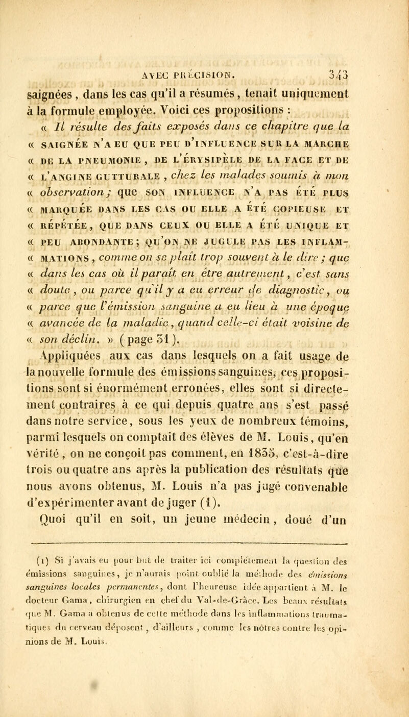 saignées , dans les cas qu'il a résumés, tenait uniquement à la formule employée. Voici ces propositions : « 11 résulte des faits exposés dans ce chapitre que la « SAIGNÉE N'A EU QUE PEU D'iNFLUENCE SUE LA MARCHE « DE LA PNEUMONIE, DE l'ÉrYSIPELE DE LA FACE ET DE « l'angine gutturale , chez les malades soumis à mon « observation ; que son influence n'a pas Été plus « MARQUÉE DANS LES CAS OU ELLE A ÉrÉ COPIEUSE ET « RÉPÉTÉE, QUE DANS CEUX OU ELLE A ÉrÉ UNIQUE ET « PEU ABONDANTE; QU'OIN NE JUGULE PAS LES INFLAM- « mations , comme on sa plait trop souvent à le dire ; que « dans les cas où il paraît en être autrement, c'est sans « doute, ou parce qu'il y a eu erreur de diagnostic, ou « parce que rémission sanguine a eu lieu à une époque « avancée de la maladie , quand celle-ci était voisine de « son déclin. » ( page 51 ). Appliquées aux cas dans lesquels on a fait usage de lanouvelle formule des émissions sanguines, ces proposi- tions sont si énormément erronées, elles sont si directe- ment contraires à ce qui depuis quatre ans s'est passé dans notre service, sous les yeux de nombreux témoins, parmi lesquels on comptait des élèves de M. Louis, qu'en vérité , on ne conçoit pas comment, en 1835, c'est-à-dire trois ou quatre ans après la publication des résultats que nous avons obtenus, M. Louis n'a pas jugé convenable d'expérimenter avant déjuger (1). Quoi qu'il en soit, un jeune médecin, doué d'un (i) Si j'avais pu jiour bul de traiter ici complètement la Question des émissions sanguines, je n'aurais point oublié la mé:hode des (/missions sanguines locales permanentes, dont l'heureuse idc'e appartient à M. le docteur Gama , chirurgien en chef du Val-de-Grâce. Les beaux résultais que M. Gama a obtenus de celle méthode dans les inflammations Inmma- tiques du cerveau déposent , d'ailleurs , comme les nôtres contre les opi- nions de M. Louis,